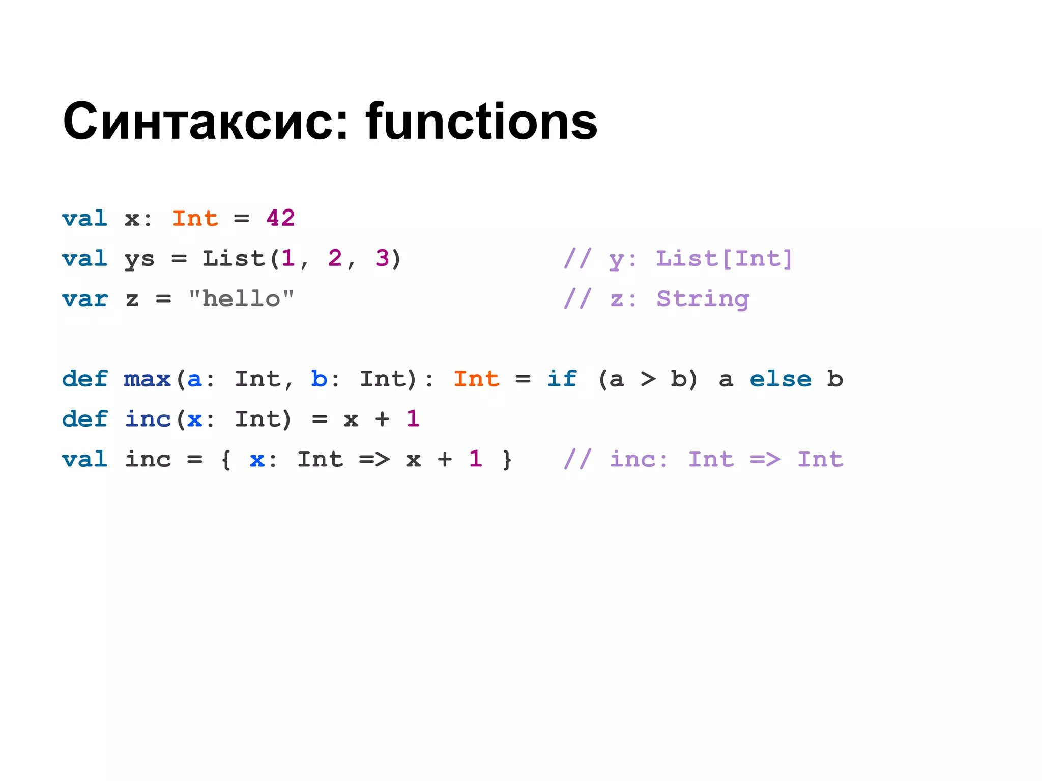 Синтаксис: functions
val x: Int = 42
val ys = List(1, 2, 3)

// y: List[Int]

var z = "hello"

// z: String

def max(a: Int, b: Int): Int = if (a > b) a else b
def inc(x: Int) = x + 1
val inc = { x: Int => x + 1 }

// inc: Int => Int

 