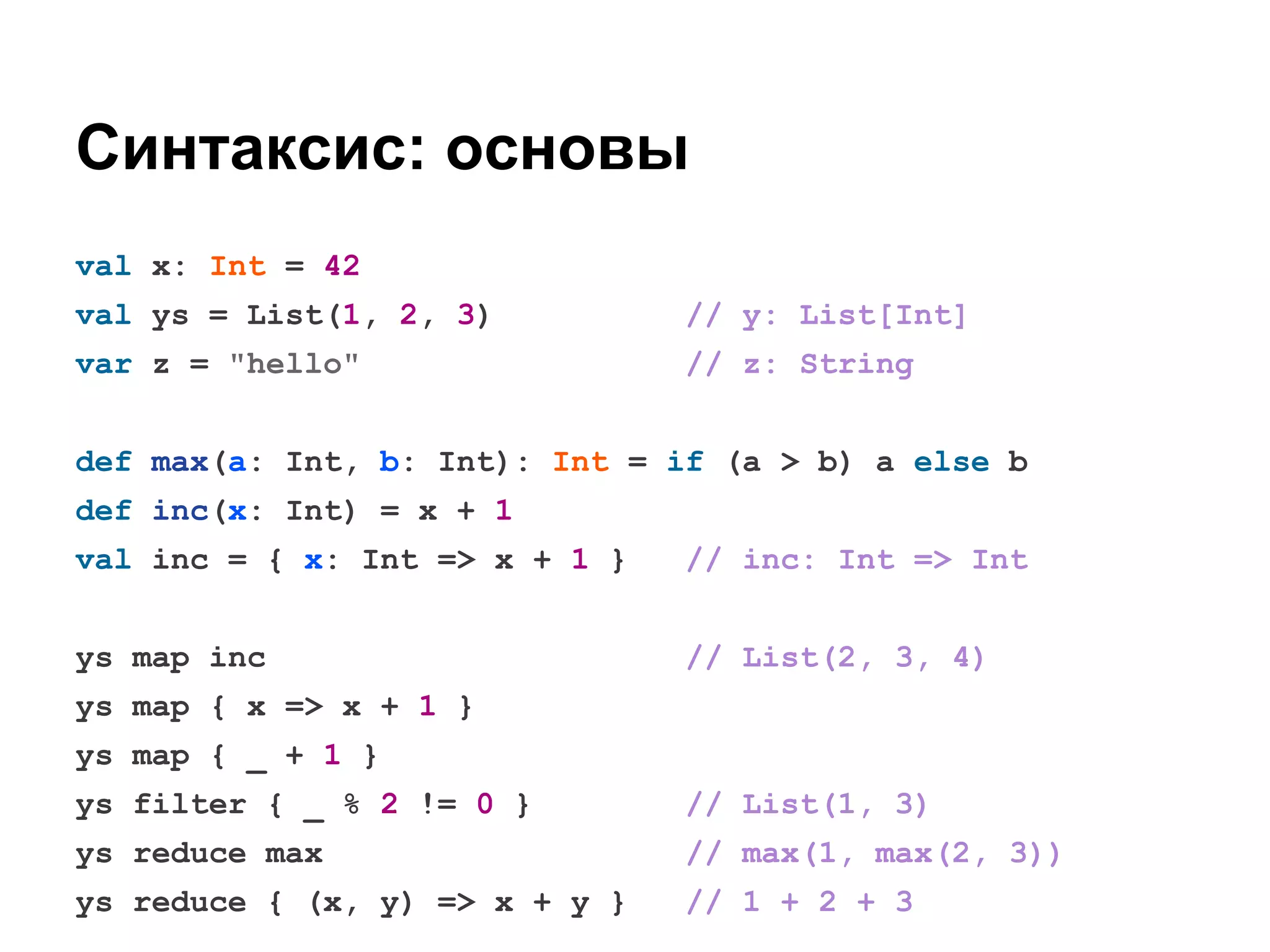 Синтаксис: основы
val x: Int = 42
val ys = List(1, 2, 3)

// y: List[Int]

var z = "hello"

// z: String

def max(a: Int, b: Int): Int = if (a > b) a else b
def inc(x: Int) = x + 1
val inc = { x: Int => x + 1 }

// inc: Int => Int

ys map inc

// List(2, 3, 4)

ys map { x => x + 1 }
ys map { _ + 1 }
ys filter { _ % 2 != 0 }

// List(1, 3)

ys reduce max

// max(1, max(2, 3))

ys reduce { (x, y) => x + y }

// 1 + 2 + 3

 