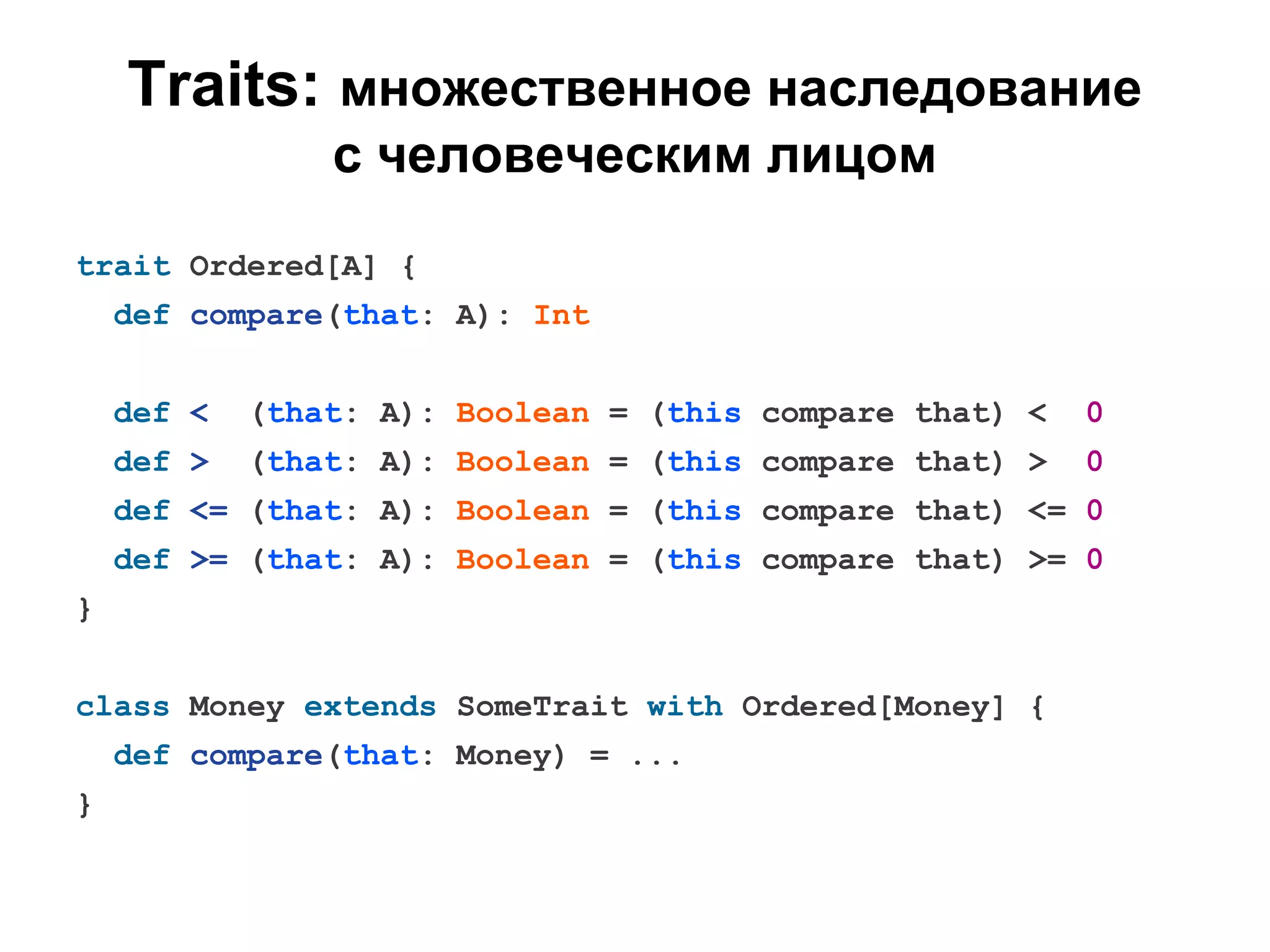 Traits: множественное наследование
с человеческим лицом
trait Ordered[A] {
def compare(that: A): Int
def <

(that: A): Boolean = (this compare that) <

0

def >

(that: A): Boolean = (this compare that) >

0

def <= (that: A): Boolean = (this compare that) <= 0
def >= (that: A): Boolean = (this compare that) >= 0
}
class Money extends SomeTrait with Ordered[Money] {
def compare(that: Money) = ...
}

 