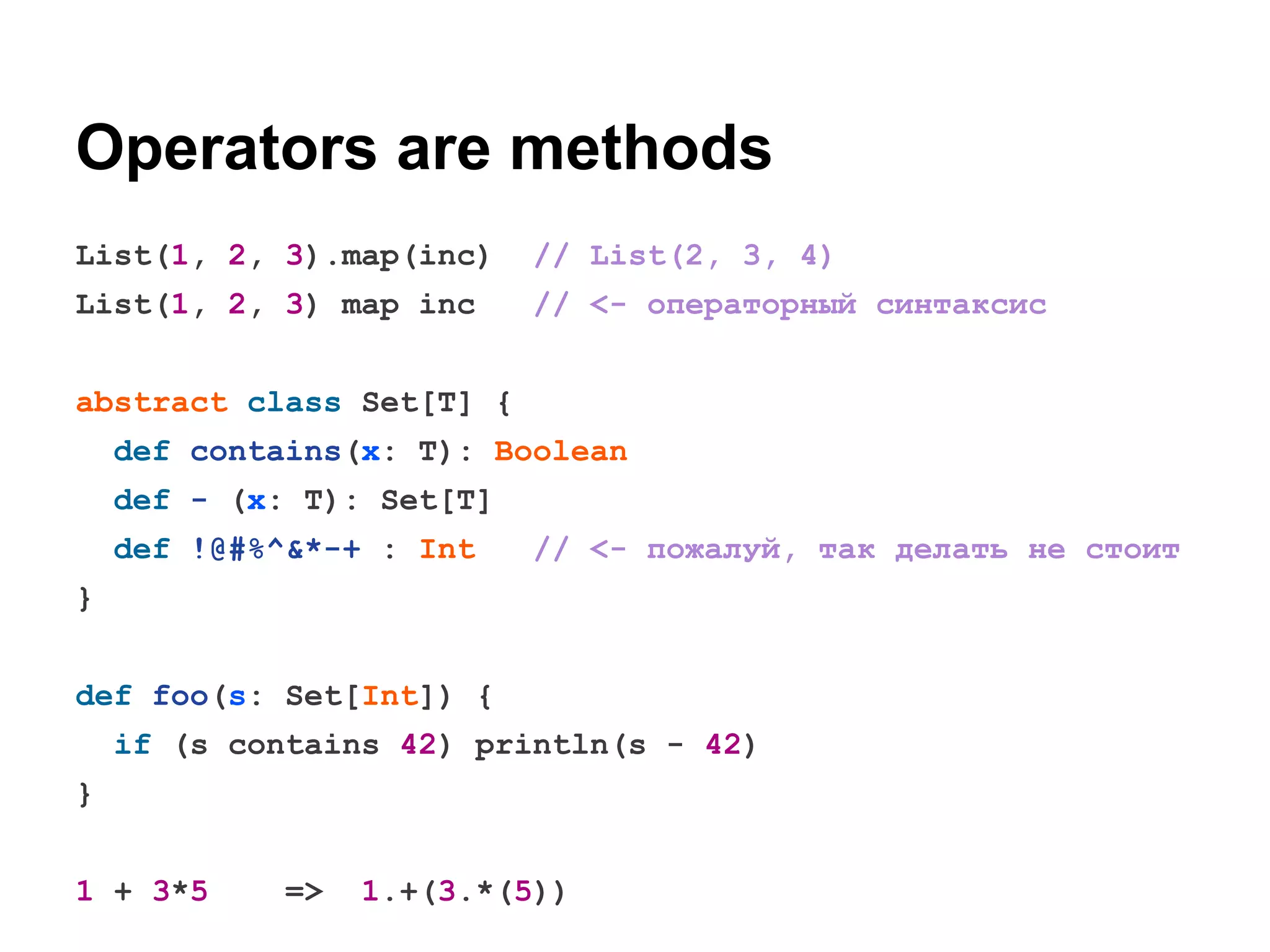 Operators are methods
List(1, 2, 3).map(inc)

// List(2, 3, 4)

List(1, 2, 3) map inc

// <- операторный синтаксис

abstract class Set[T] {
def contains(x: T): Boolean
def - (x: T): Set[T]
def !@#%^&*-+ : Int

// <- пожалуй, так делать не стоит

}
def foo(s: Set[Int]) {
if (s contains 42) println(s - 42)
}
1 + 3*5

=>

1.+(3.*(5))

 