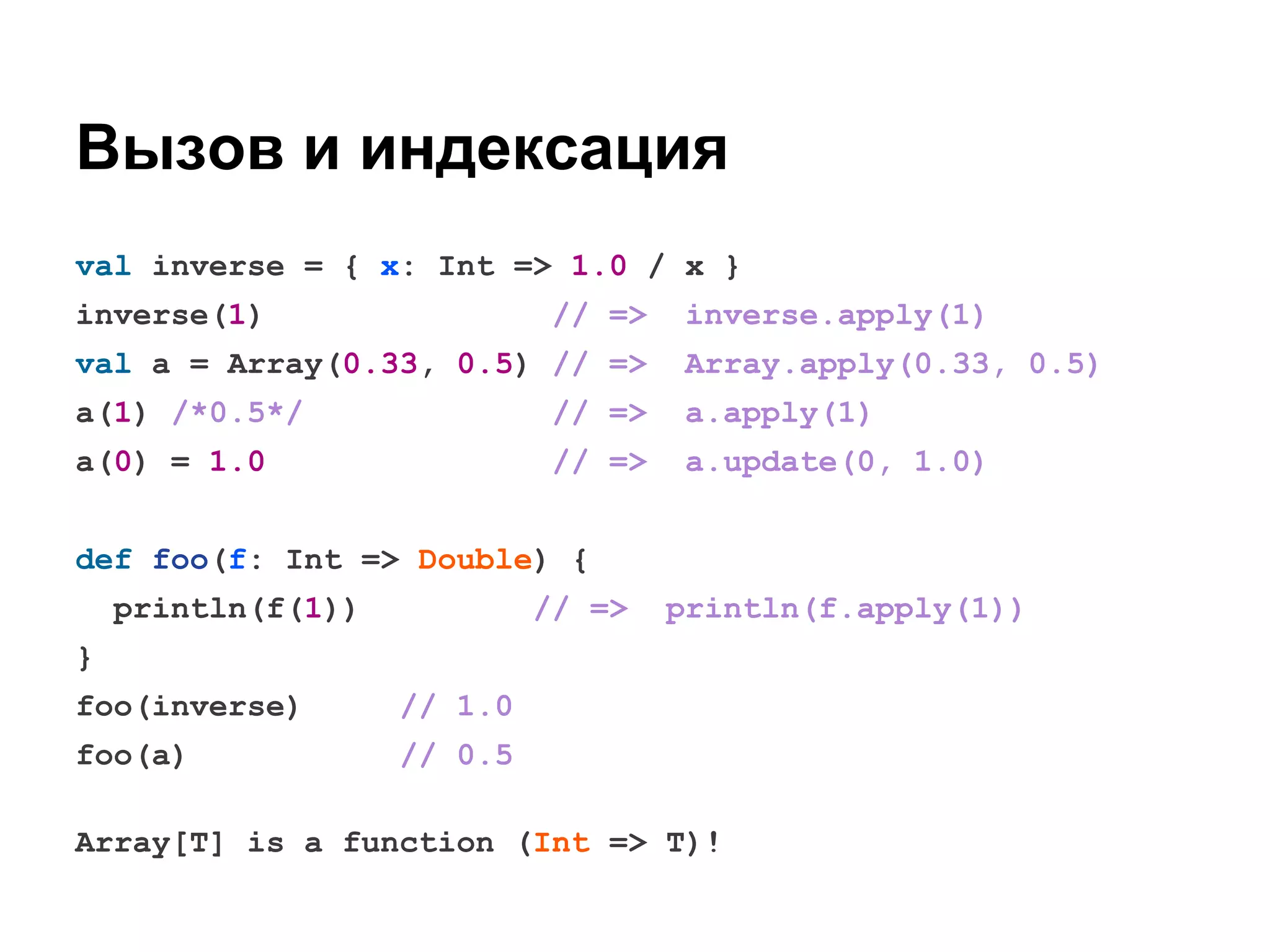 Вызов и индексация
val inverse = { x: Int => 1.0 / x }
inverse(1)

// =>

inverse.apply(1)

val a = Array(0.33, 0.5) // =>

Array.apply(0.33, 0.5)

a(1) /*0.5*/

// =>

a.apply(1)

a(0) = 1.0

// =>

a.update(0, 1.0)

def foo(f: Int => Double) {
println(f(1))

// =>

println(f.apply(1))

}
foo(inverse)

// 1.0

foo(a)

// 0.5

Array[T] is a function (Int => T)!

 