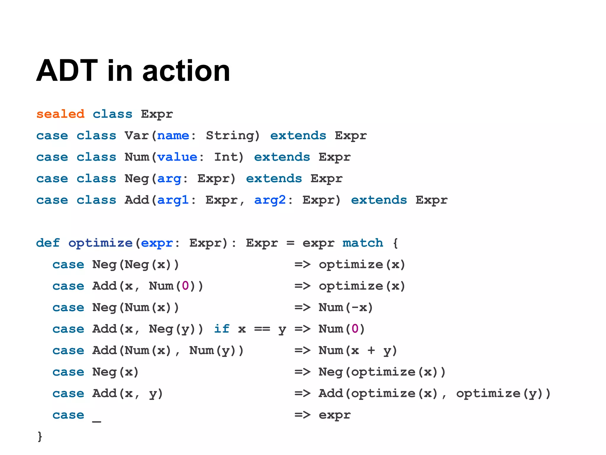 ADT in action
sealed class Expr
case class Var(name: String) extends Expr
case class Num(value: Int) extends Expr
case class Neg(arg: Expr) extends Expr
case class Add(arg1: Expr, arg2: Expr) extends Expr
def optimize(expr: Expr): Expr = expr match {
case Neg(Neg(x))

=> optimize(x)

case Add(x, Num(0))

=> optimize(x)

case Neg(Num(x))

=> Num(-x)

case Add(x, Neg(y)) if x == y => Num(0)
case Add(Num(x), Num(y))
case Neg(x)

=> Neg(optimize(x))

case Add(x, y)

=> Add(optimize(x), optimize(y))

case _
}

=> Num(x + y)

=> expr

 