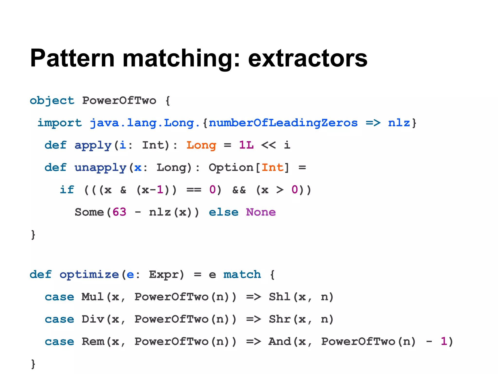 Pattern matching: extractors
object PowerOfTwo {
import java.lang.Long.{numberOfLeadingZeros => nlz}
def apply(i: Int): Long = 1L << i
def unapply(x: Long): Option[Int] =
if (((x & (x-1)) == 0) && (x > 0))
Some(63 - nlz(x)) else None
}
def optimize(e: Expr) = e match {
case Mul(x, PowerOfTwo(n)) => Shl(x, n)
case Div(x, PowerOfTwo(n)) => Shr(x, n)
case Rem(x, PowerOfTwo(n)) => And(x, PowerOfTwo(n) - 1)
}

 