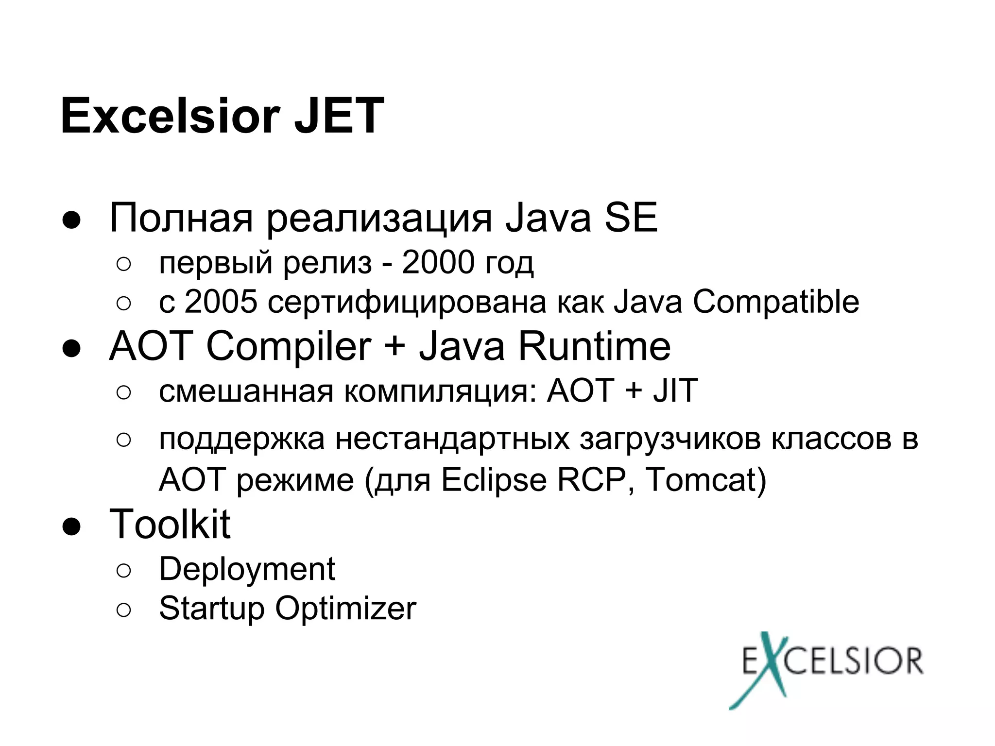 Excelsior JET
● Полная реализация Java SE
○ первый релиз - 2000 год
○ с 2005 сертифицирована как Java Compatible

● AOT Compiler + Java Runtime
○ смешанная компиляция: AOT + JIT
○ поддержка нестандартных загрузчиков классов в
AOT режиме (для Eclipse RCP, Tomcat)

● Toolkit
○ Deployment
○ Startup Optimizer

 