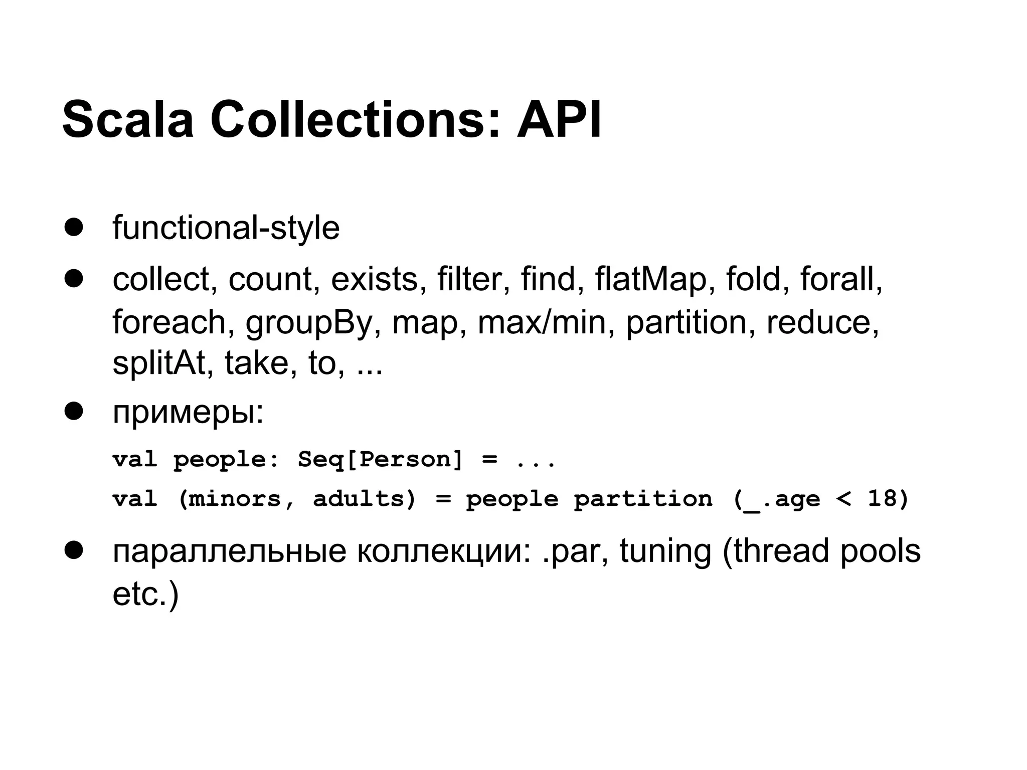 Scala Collections: API
● functional-style
● collect, count, exists, filter, find, flatMap, fold, forall,
●

foreach, groupBy, map, max/min, partition, reduce,
splitAt, take, to, ...
примеры:
val people: Seq[Person] = ...
val (minors, adults) = people partition (_.age < 18)

● параллельные коллекции: .par, tuning (thread pools
etc.)

 