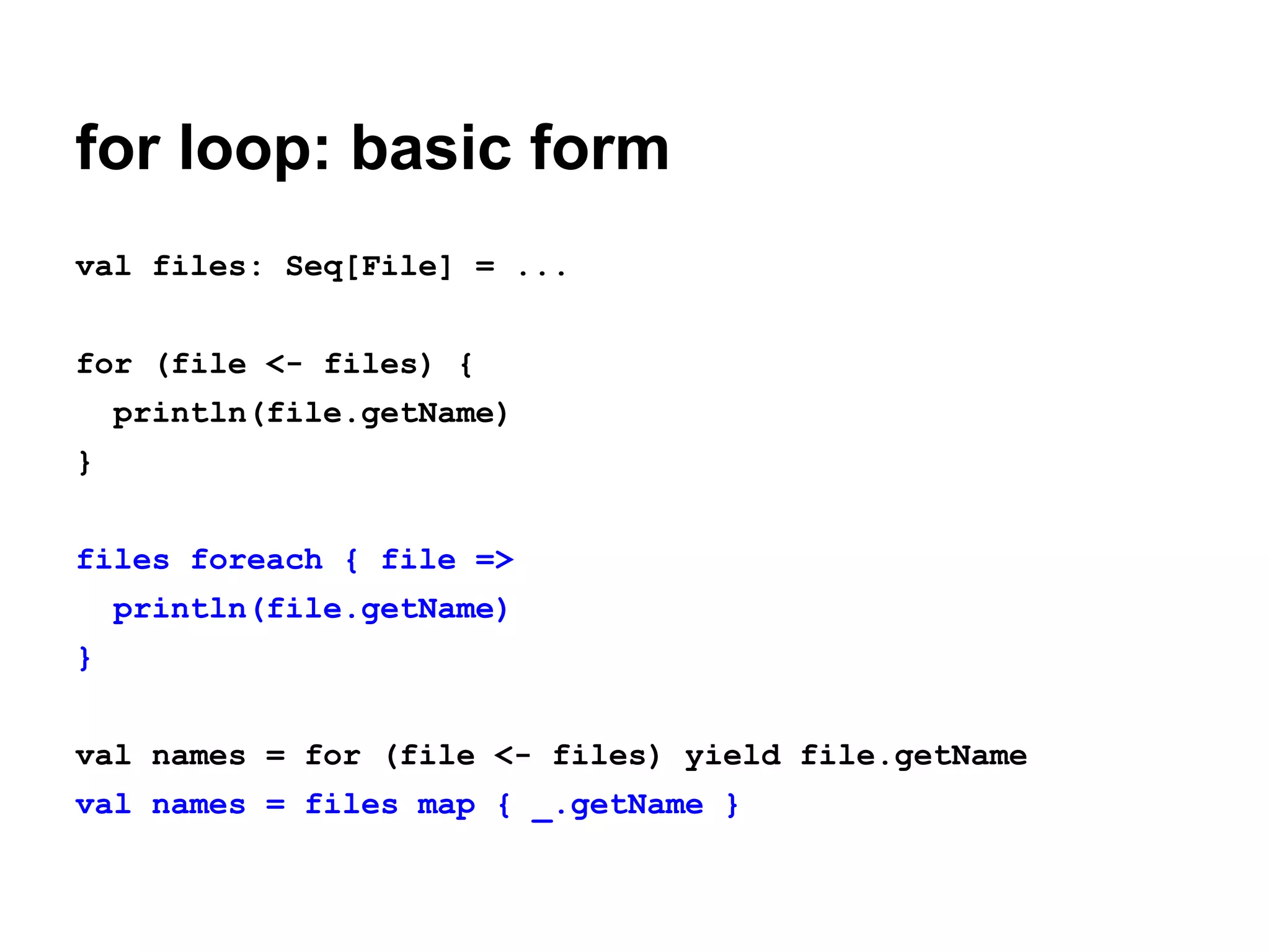 for loop: basic form
val files: Seq[File] = ...
for (file <- files) {
println(file.getName)
}
files foreach { file =>
println(file.getName)
}
val names = for (file <- files) yield file.getName
val names = files map { _.getName }

 