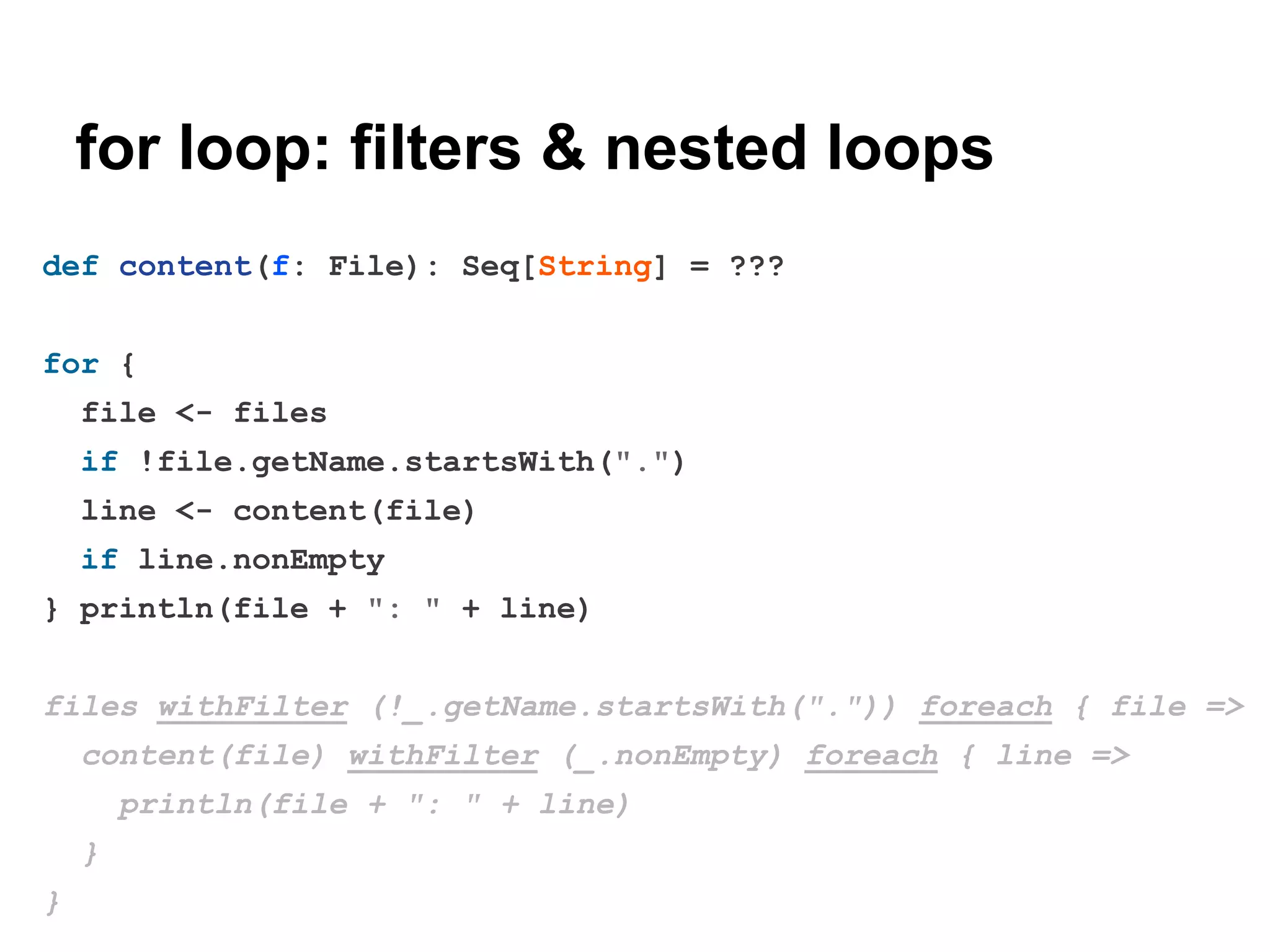 for loop: filters & nested loops
def content(f: File): Seq[String] = ???
for {
file <- files
if !file.getName.startsWith(".")
line <- content(file)
if line.nonEmpty
} println(file + ": " + line)
files withFilter (!_.getName.startsWith(".")) foreach { file =>
content(file) withFilter (_.nonEmpty) foreach { line =>
println(file + ": " + line)
}
}

 