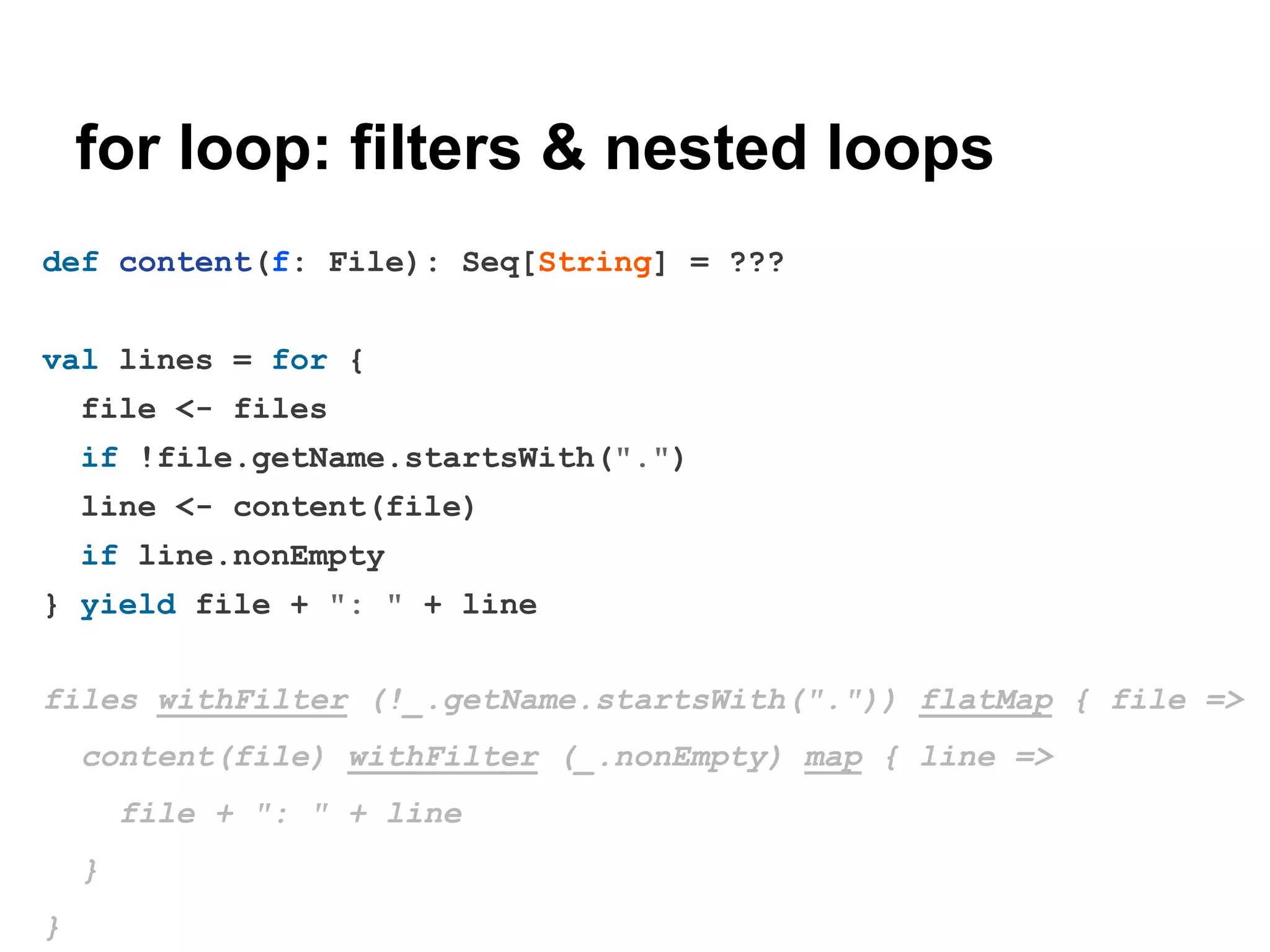 for loop: filters & nested loops
def content(f: File): Seq[String] = ???
val lines = for {
file <- files
if !file.getName.startsWith(".")
line <- content(file)
if line.nonEmpty
} yield file + ": " + line
files withFilter (!_.getName.startsWith(".")) flatMap { file =>
content(file) withFilter (_.nonEmpty) map { line =>
file + ": " + line
}
}

 