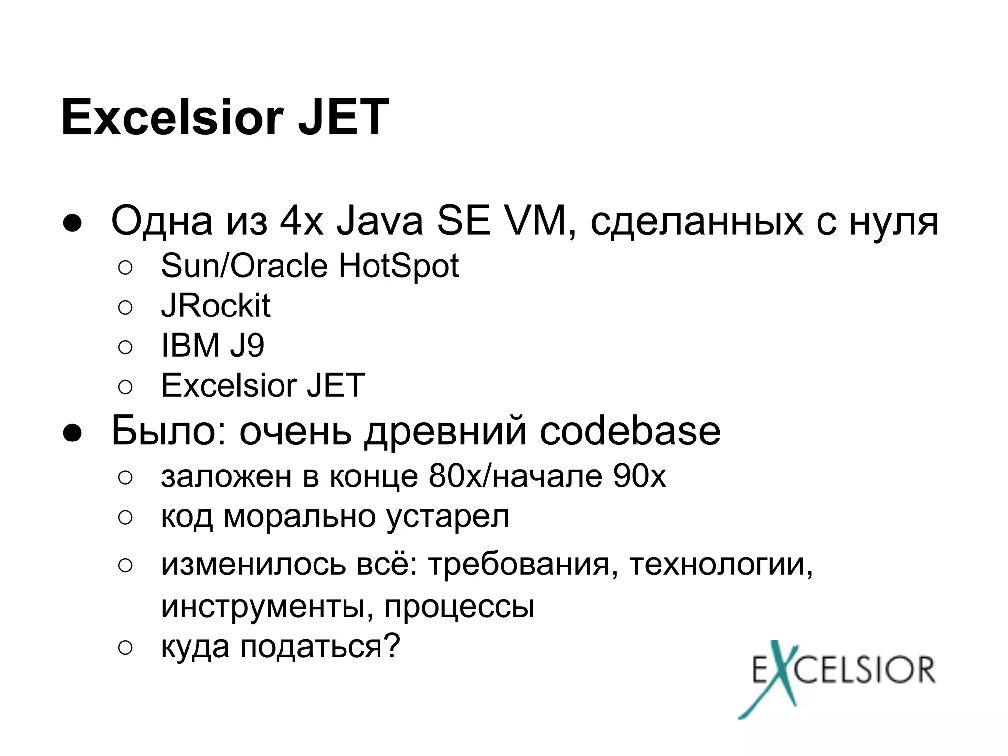 Excelsior JET
● Одна из 4х Java SE VM, сделанных с нуля
○
○
○
○

Sun/Oracle HotSpot
JRockit
IBM J9
Excelsior JET

● Было: очень древний codebase
○ заложен в конце 80х/начале 90х
○ код морально устарел
○ изменилось всё: требования, технологии,
инструменты, процессы
○ куда податься?

 