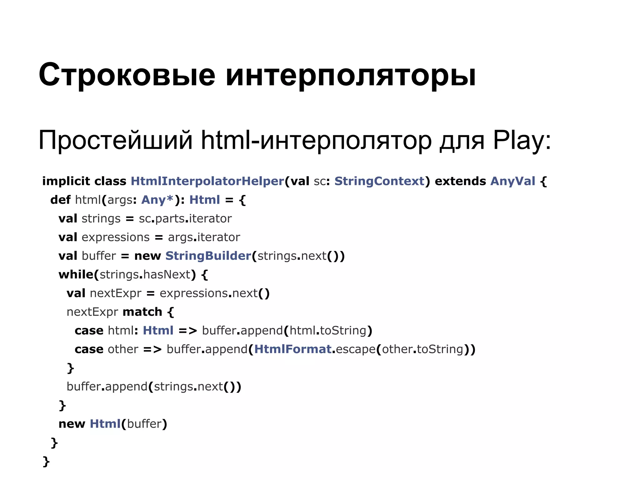 Строковые интерполяторы
Простейший html-интерполятор для Play:
implicit class HtmlInterpolatorHelper(val sc: StringContext) extends AnyVal {
def html(args: Any*): Html = {
val strings = sc.parts.iterator
val expressions = args.iterator
val buffer = new StringBuilder(strings.next())
while(strings.hasNext) {
val nextExpr = expressions.next()
nextExpr match {
case html: Html => buffer.append(html.toString)
case other => buffer.append(HtmlFormat.escape(other.toString))
}
buffer.append(strings.next())
}
new Html(buffer)
}
}

 