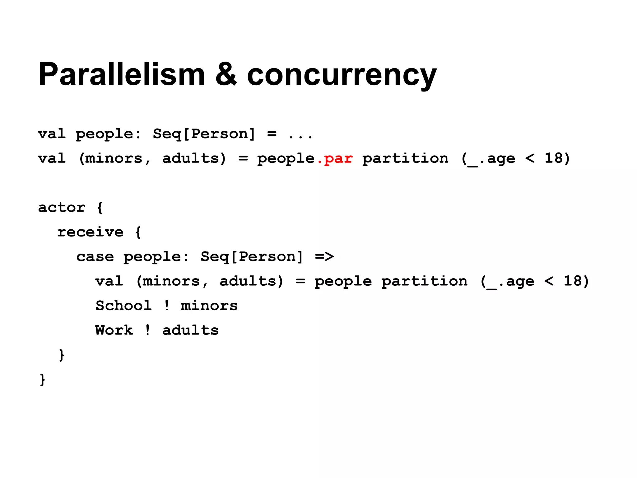 Parallelism & concurrency
val people: Seq[Person] = ...
val (minors, adults) = people.par partition (_.age < 18)
actor {
receive {
case people: Seq[Person] =>
val (minors, adults) = people partition (_.age < 18)
School ! minors
Work ! adults
}
}

 