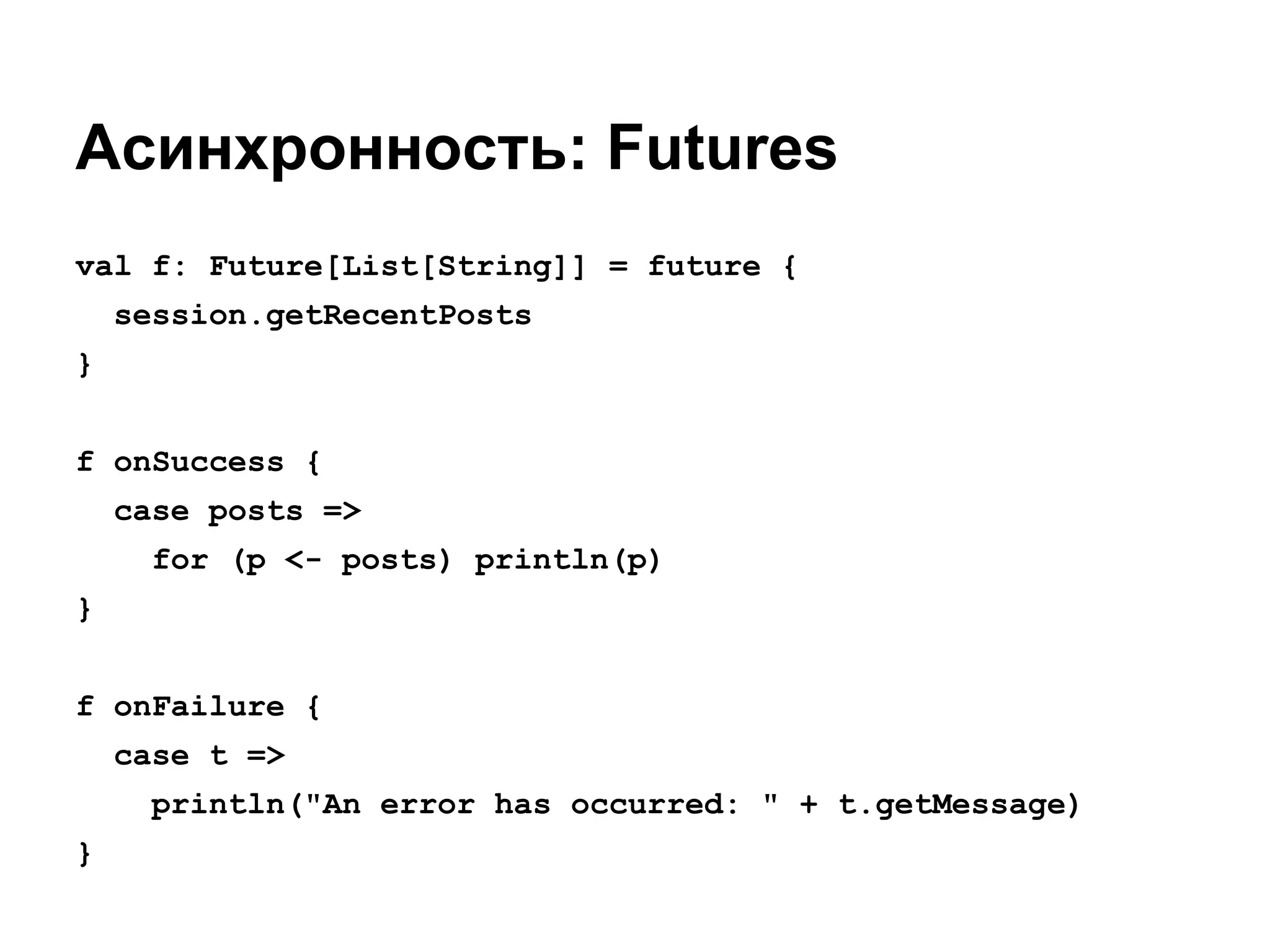 Асинхронность: Futures
val f: Future[List[String]] = future {
session.getRecentPosts
}
f onSuccess {
case posts =>
for (p <- posts) println(p)
}
f onFailure {
case t =>
println("An error has occurred: " + t.getMessage)
}

 