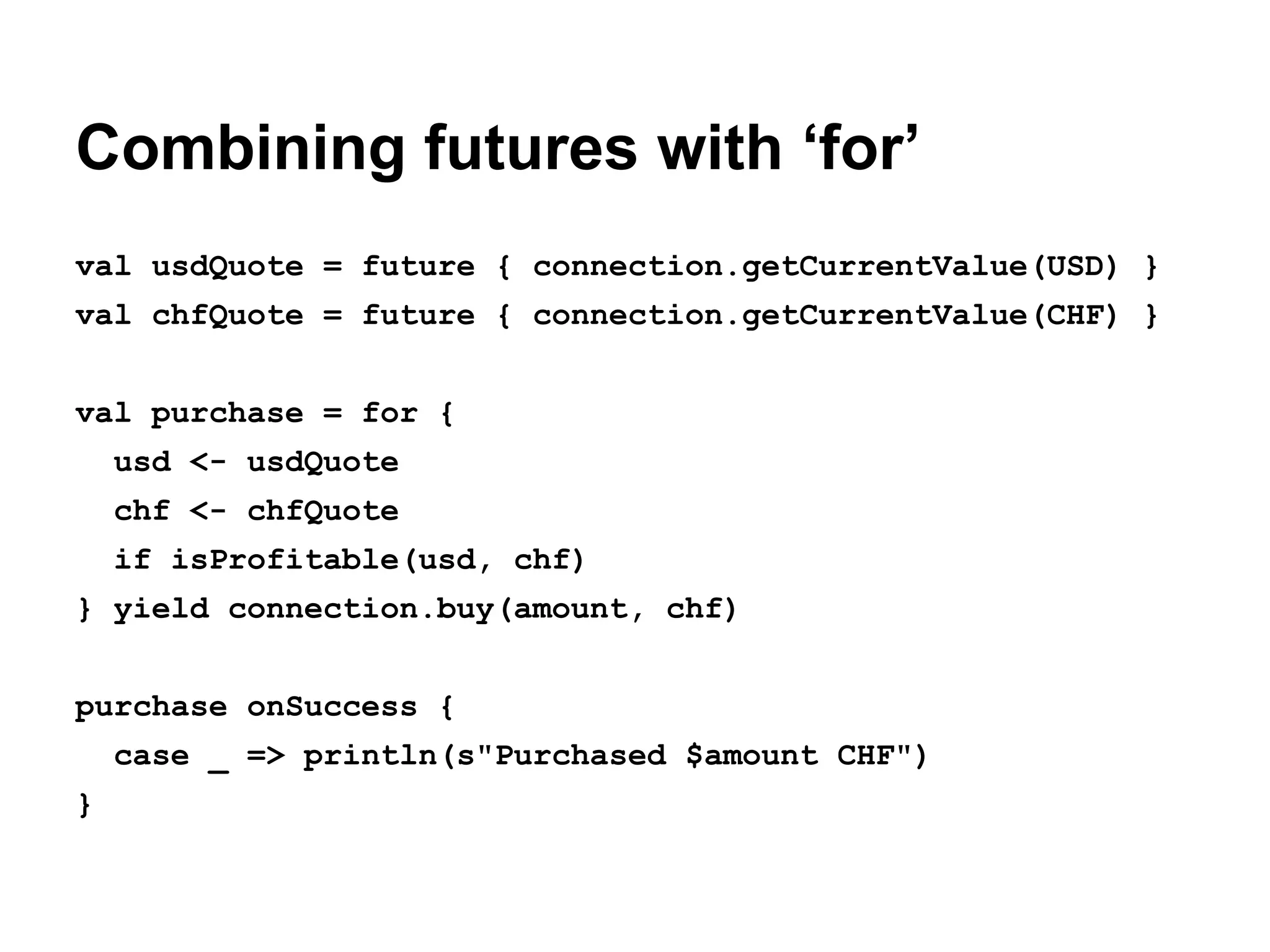 Combining futures with ‘for’
val usdQuote = future { connection.getCurrentValue(USD) }
val chfQuote = future { connection.getCurrentValue(CHF) }
val purchase = for {
usd <- usdQuote
chf <- chfQuote
if isProfitable(usd, chf)
} yield connection.buy(amount, chf)
purchase onSuccess {
case _ => println(s"Purchased $amount CHF")
}

 