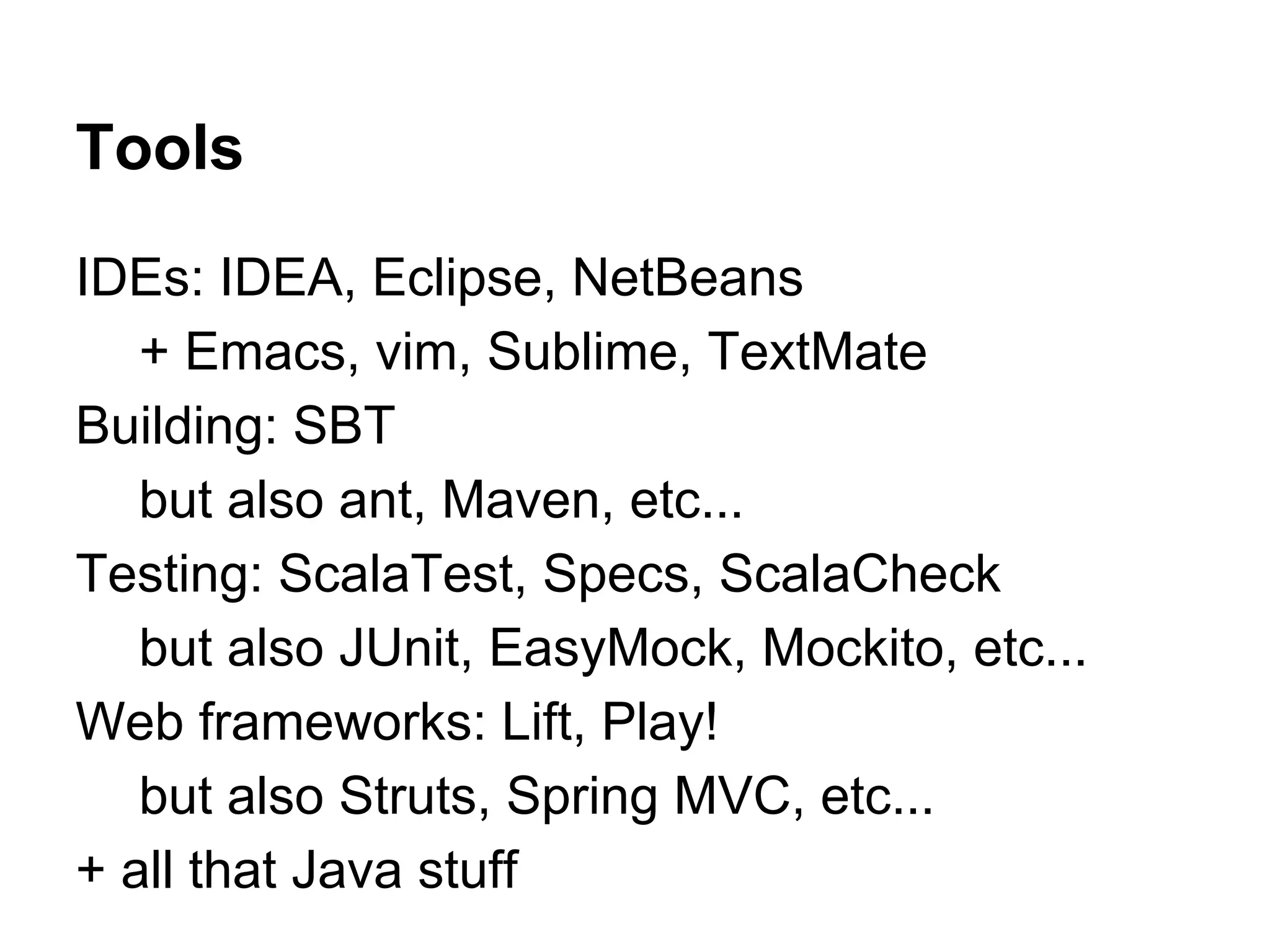 Tools
IDEs: IDEA, Eclipse, NetBeans
+ Emacs, vim, Sublime, TextMate
Building: SBT
but also ant, Maven, etc...
Testing: ScalaTest, Specs, ScalaCheck
but also JUnit, EasyMock, Mockito, etc...
Web frameworks: Lift, Play!
but also Struts, Spring MVC, etc...
+ all that Java stuff

 