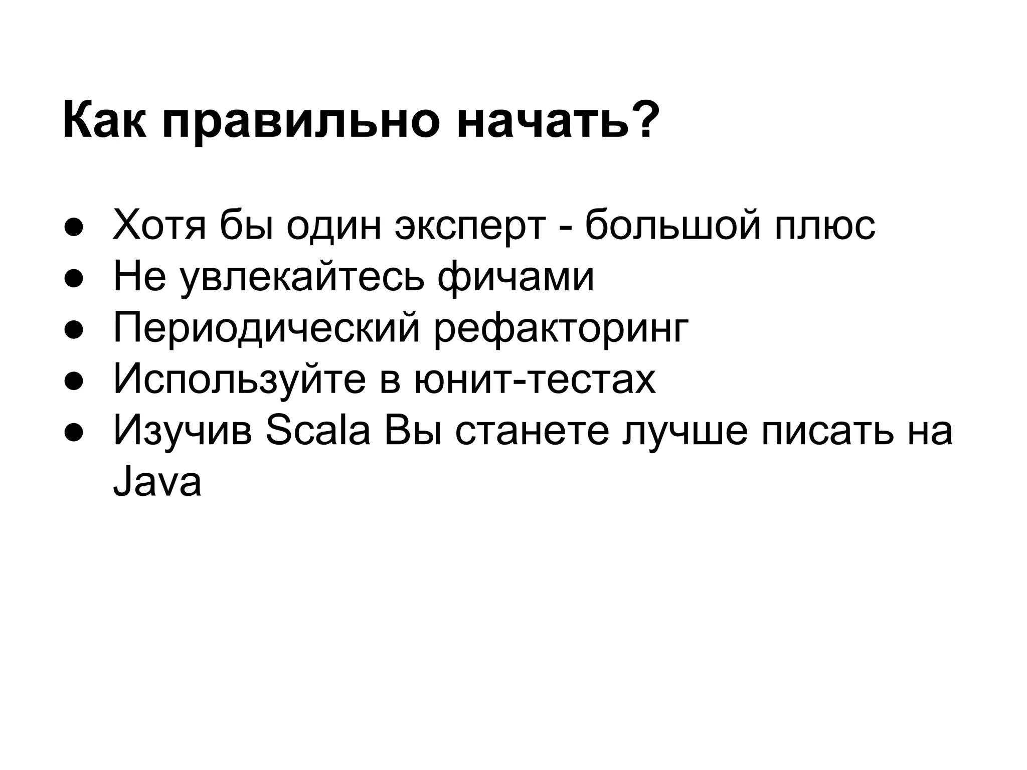 Как правильно начать?
●
●
●
●
●

Хотя бы один эксперт - большой плюс
Не увлекайтесь фичами
Периодический рефакторинг
Используйте в юнит-тестах
Изучив Scala Вы станете лучше писать на
Java

 