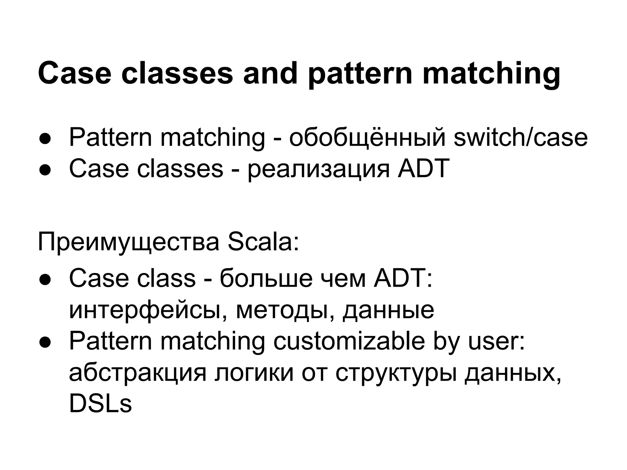 Case classes and pattern matching
● Pattern matching - обобщённый switch/case
● Case classes - реализация ADT
Преимущества Scala:
● Case class - больше чем ADT:
интерфейсы, методы, данные
● Pattern matching customizable by user:
абстракция логики от структуры данных,
DSLs

 