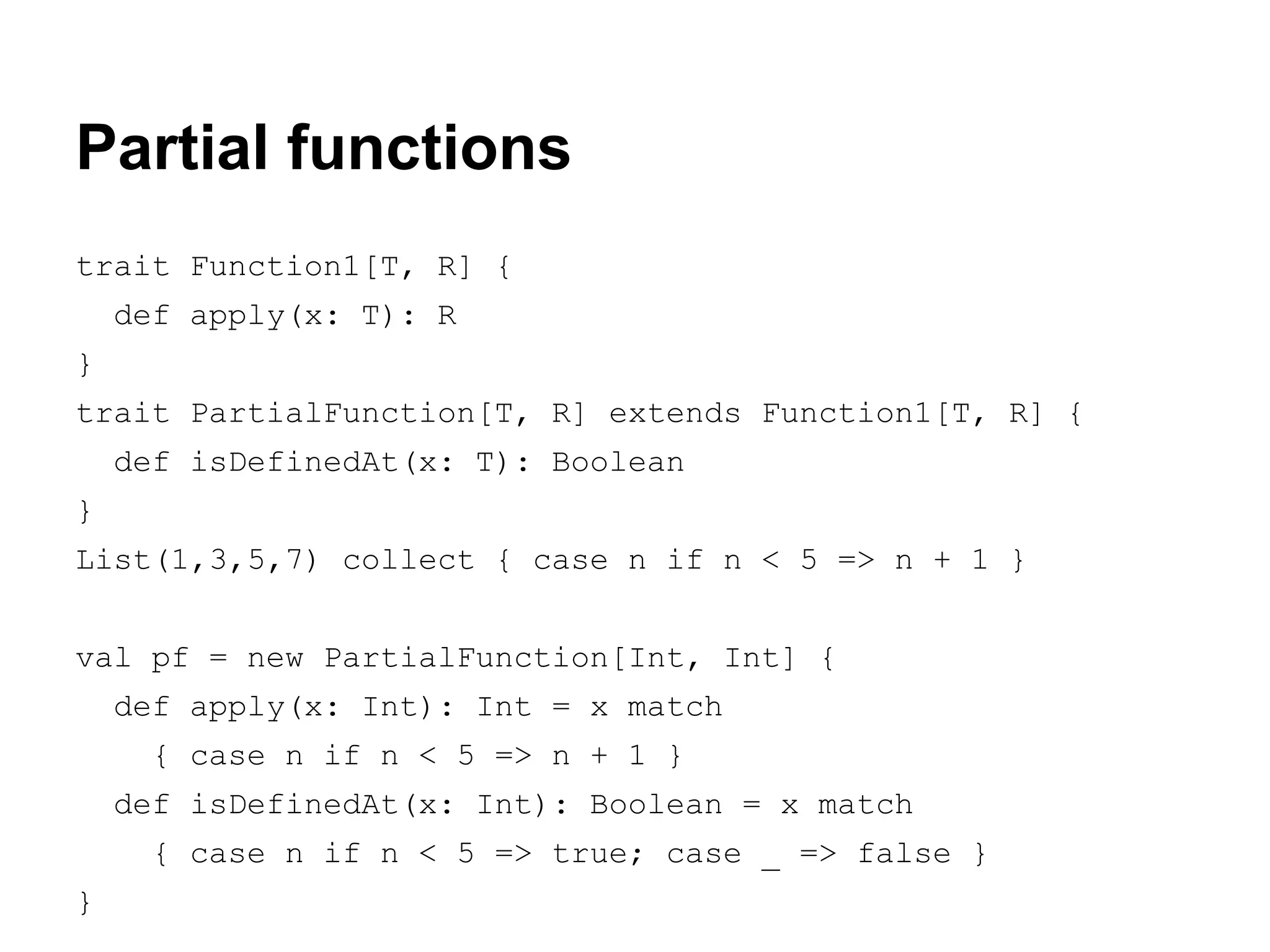 Partial functions
trait Function1[T, R] {
def apply(x: T): R
}
trait PartialFunction[T, R] extends Function1[T, R] {
def isDefinedAt(x: T): Boolean
}
List(1,3,5,7) collect { case n if n < 5 => n + 1 }
val pf = new PartialFunction[Int, Int] {
def apply(x: Int): Int = x match
{ case n if n < 5 => n + 1 }
def isDefinedAt(x: Int): Boolean = x match
{ case n if n < 5 => true; case _ => false }
}

 
