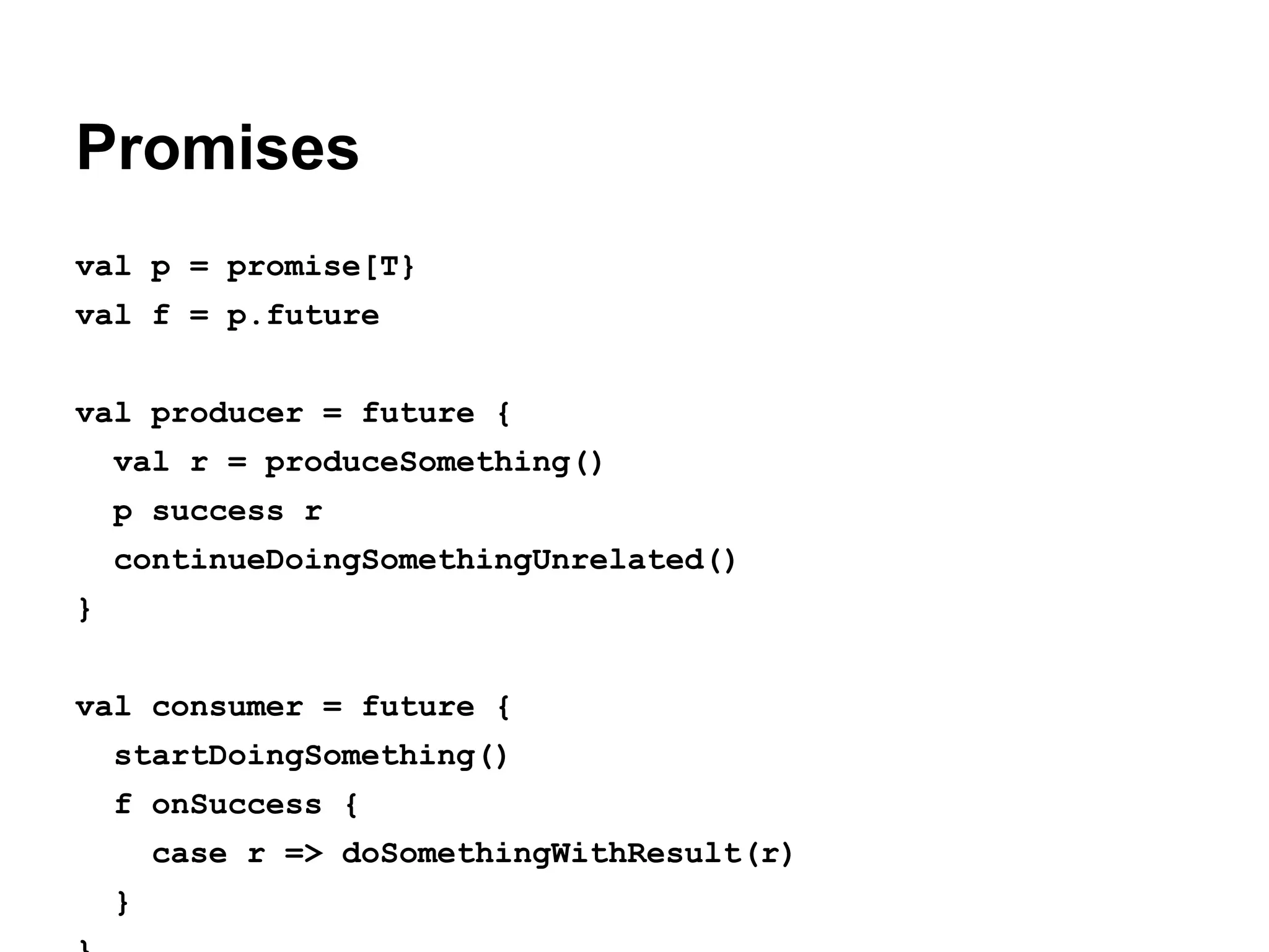 Promises
val p = promise[T}
val f = p.future
val producer = future {
val r = produceSomething()
p success r
continueDoingSomethingUnrelated()
}
val consumer = future {
startDoingSomething()
f onSuccess {
case r => doSomethingWithResult(r)
}

 