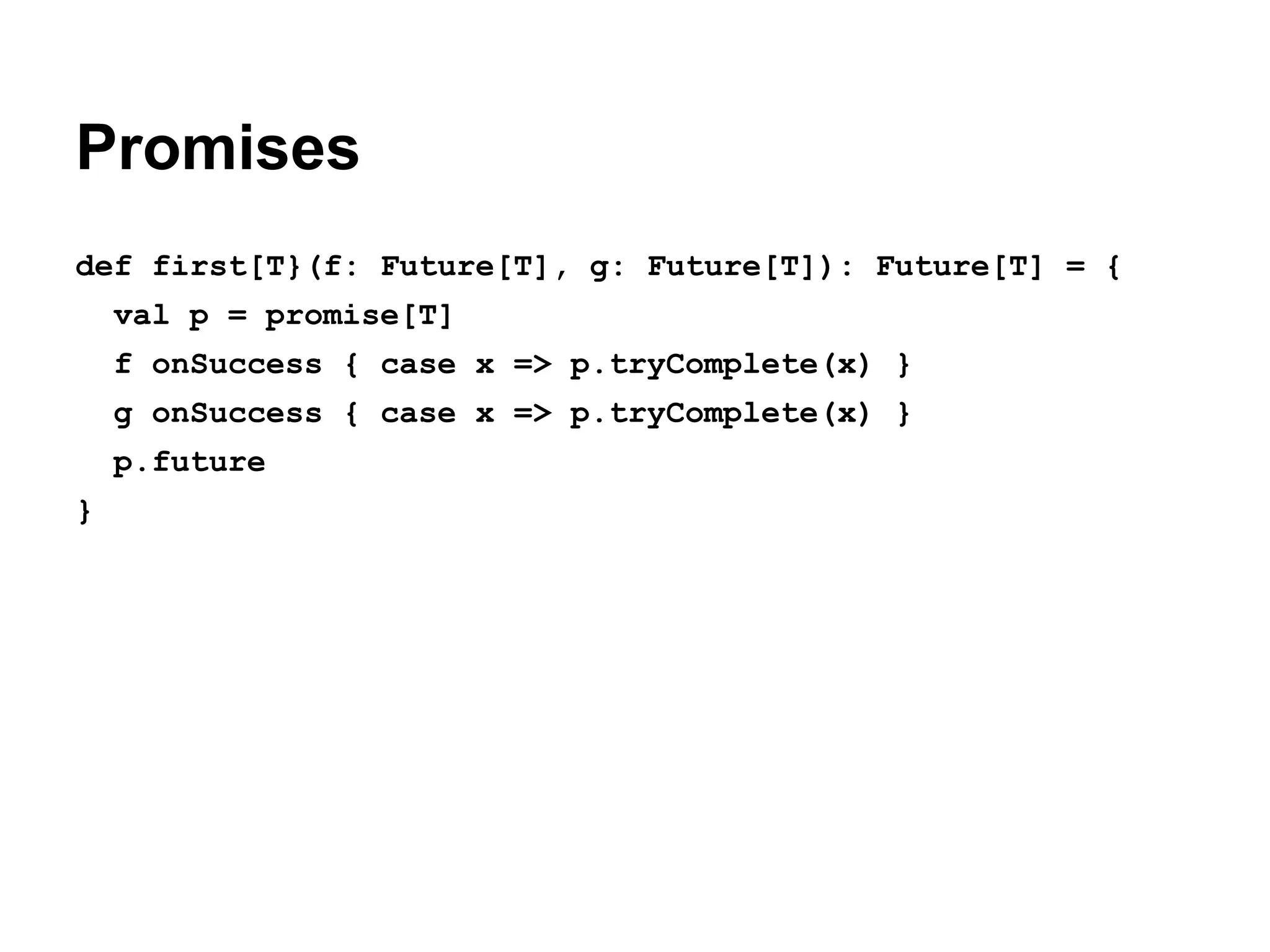 Promises
def first[T}(f: Future[T], g: Future[T]): Future[T] = {
val p = promise[T]
f onSuccess { case x => p.tryComplete(x) }
g onSuccess { case x => p.tryComplete(x) }
p.future
}

 