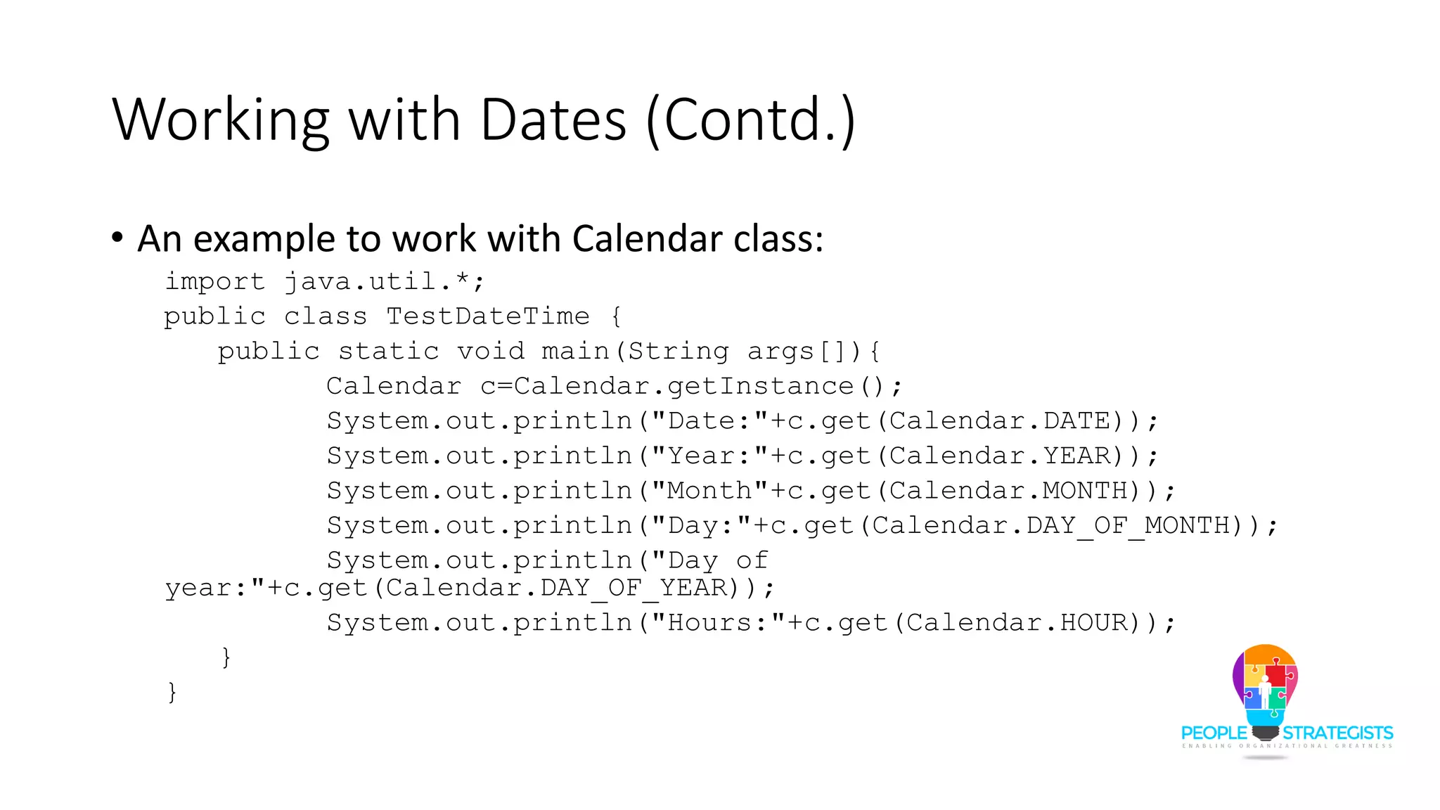 Working with Dates (Contd.)
• An example to work with Calendar class:
import java.util.*;
public class TestDateTime {
public static void main(String args[]){
Calendar c=Calendar.getInstance();
System.out.println("Date:"+c.get(Calendar.DATE));
System.out.println("Year:"+c.get(Calendar.YEAR));
System.out.println("Month"+c.get(Calendar.MONTH));
System.out.println("Day:"+c.get(Calendar.DAY_OF_MONTH));
System.out.println("Day of
year:"+c.get(Calendar.DAY_OF_YEAR));
System.out.println("Hours:"+c.get(Calendar.HOUR));
}
}
 