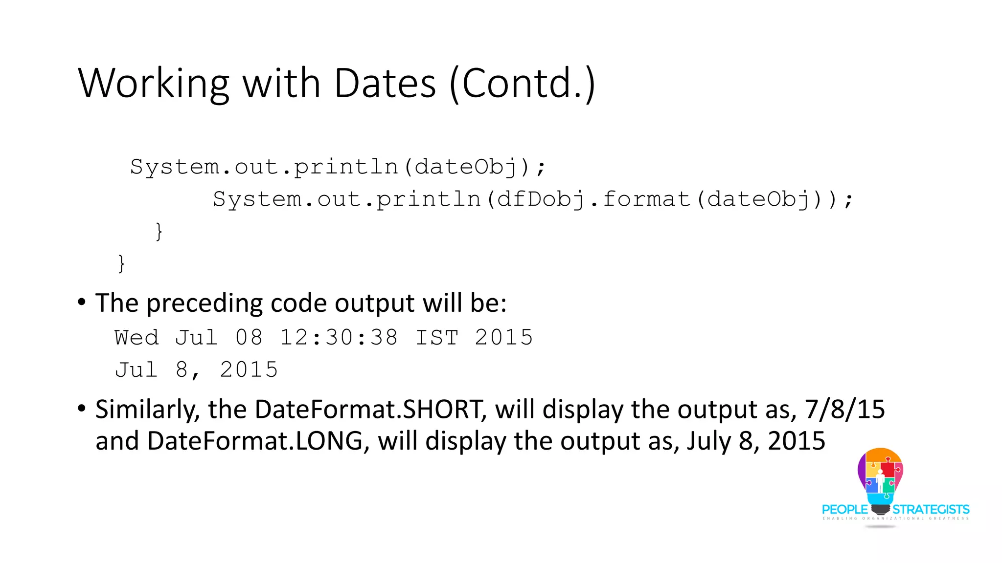 Working with Dates (Contd.)
System.out.println(dateObj);
System.out.println(dfDobj.format(dateObj));
}
}
• The preceding code output will be:
Wed Jul 08 12:30:38 IST 2015
Jul 8, 2015
• Similarly, the DateFormat.SHORT, will display the output as, 7/8/15
and DateFormat.LONG, will display the output as, July 8, 2015
 