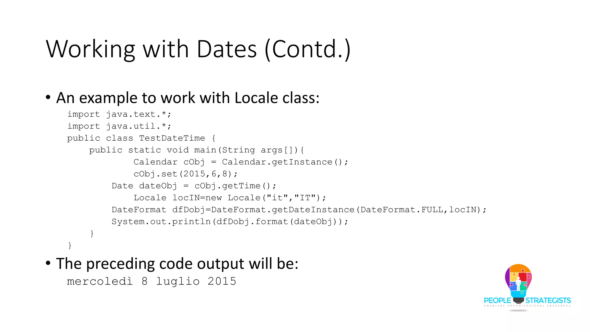 Working with Dates (Contd.)
• An example to work with Locale class:
import java.text.*;
import java.util.*;
public class TestDateTime {
public static void main(String args[]){
Calendar cObj = Calendar.getInstance();
cObj.set(2015,6,8);
Date dateObj = cObj.getTime();
Locale locIN=new Locale("it","IT");
DateFormat dfDobj=DateFormat.getDateInstance(DateFormat.FULL,locIN);
System.out.println(dfDobj.format(dateObj));
}
}
• The preceding code output will be:
mercoledì 8 luglio 2015
 