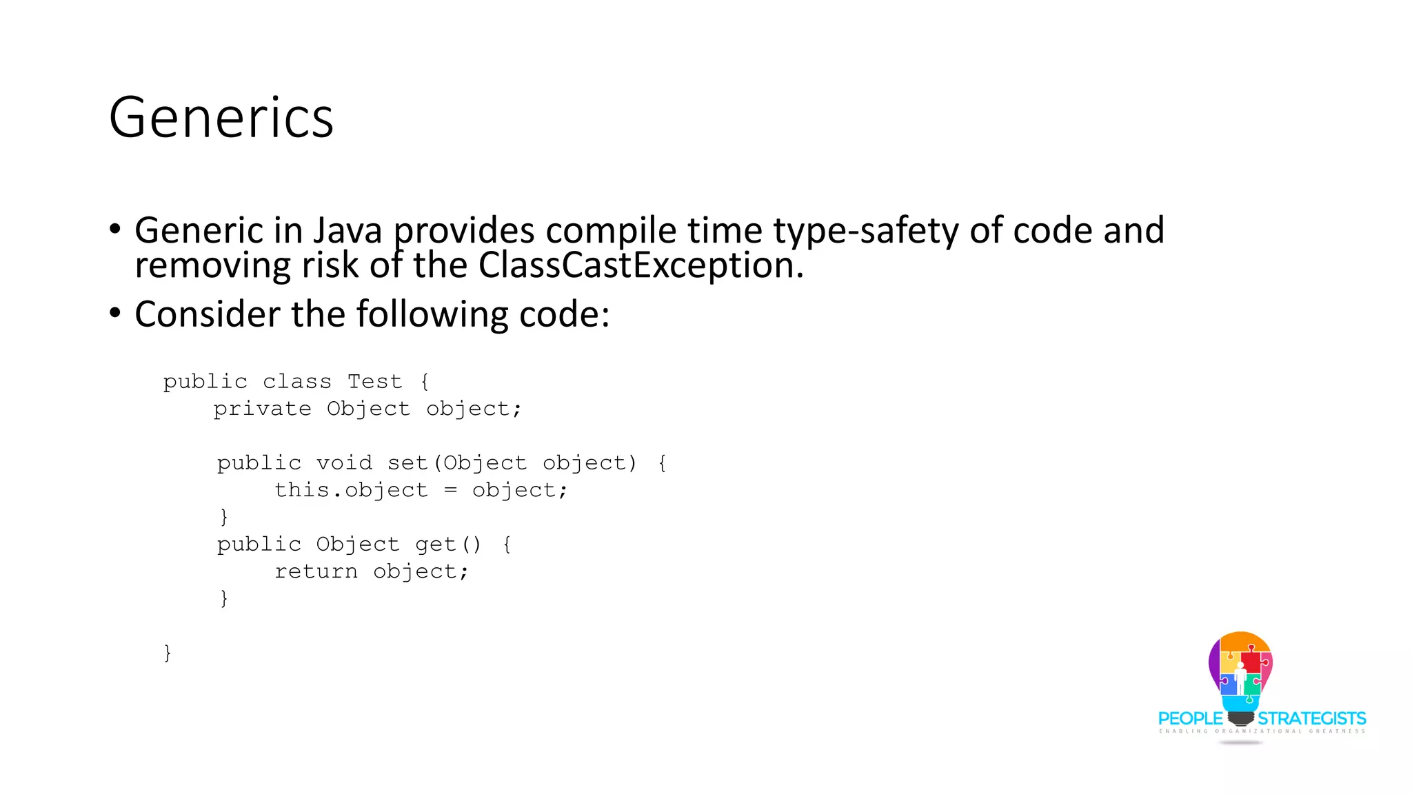 Generics
• Generic in Java provides compile time type-safety of code and
removing risk of the ClassCastException.
• Consider the following code:
public class Test {
private Object object;
public void set(Object object) {
this.object = object;
}
public Object get() {
return object;
}
}
 
