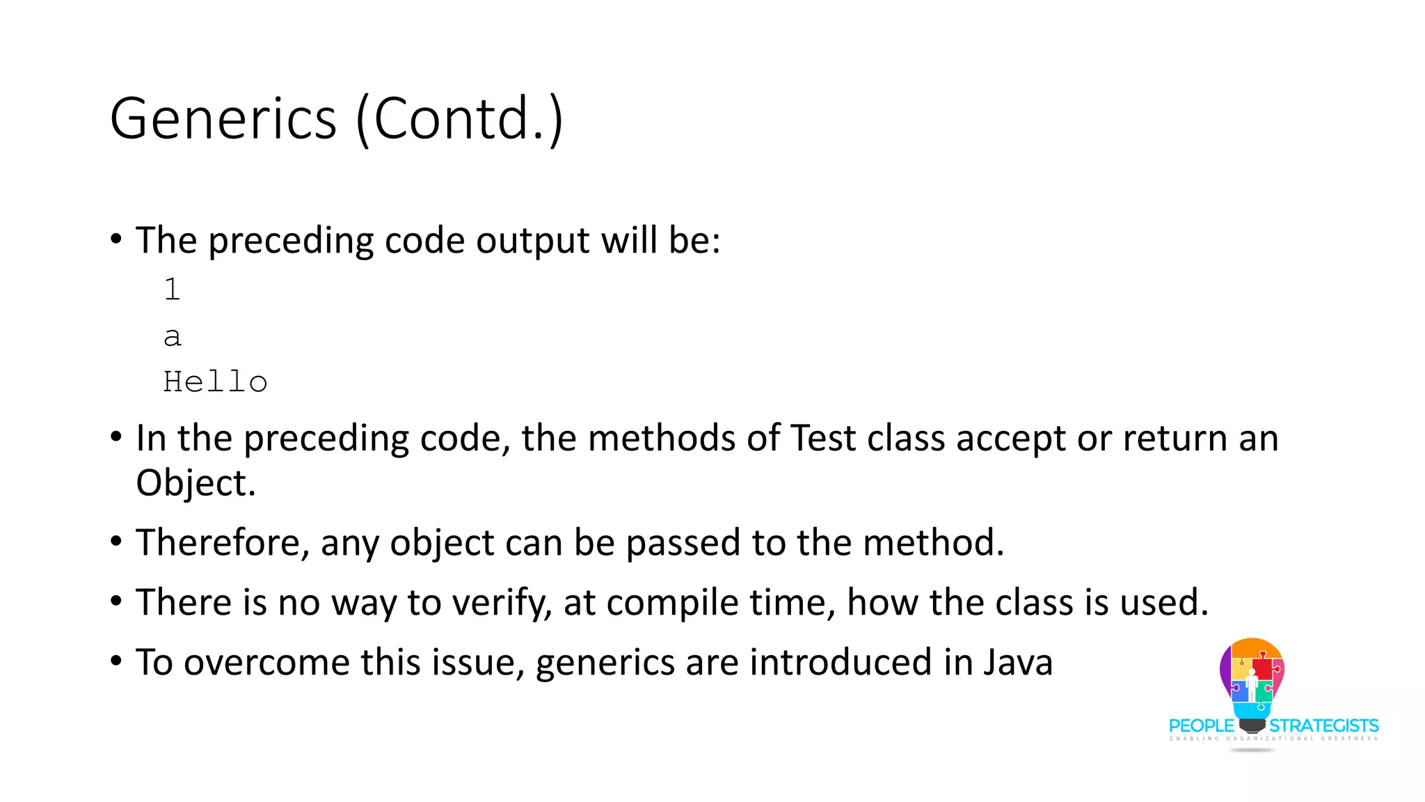 Generics (Contd.)
• The preceding code output will be:
1
a
Hello
• In the preceding code, the methods of Test class accept or return an
Object.
• Therefore, any object can be passed to the method.
• There is no way to verify, at compile time, how the class is used.
• To overcome this issue, generics are introduced in Java
 