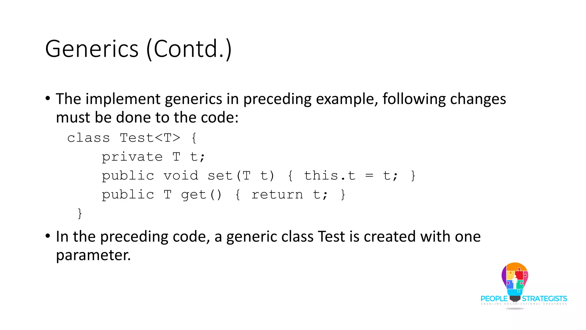 Generics (Contd.)
• The implement generics in preceding example, following changes
must be done to the code:
class Test<T> {
private T t;
public void set(T t) { this.t = t; }
public T get() { return t; }
}
• In the preceding code, a generic class Test is created with one
parameter.
 