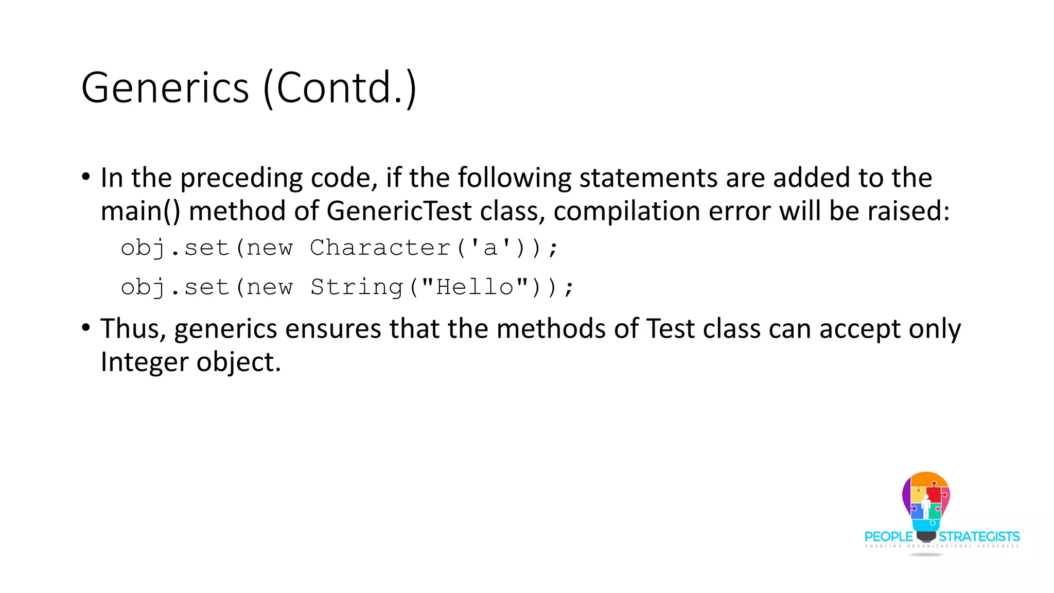 Generics (Contd.)
• In the preceding code, if the following statements are added to the
main() method of GenericTest class, compilation error will be raised:
obj.set(new Character('a'));
obj.set(new String("Hello"));
• Thus, generics ensures that the methods of Test class can accept only
Integer object.
 