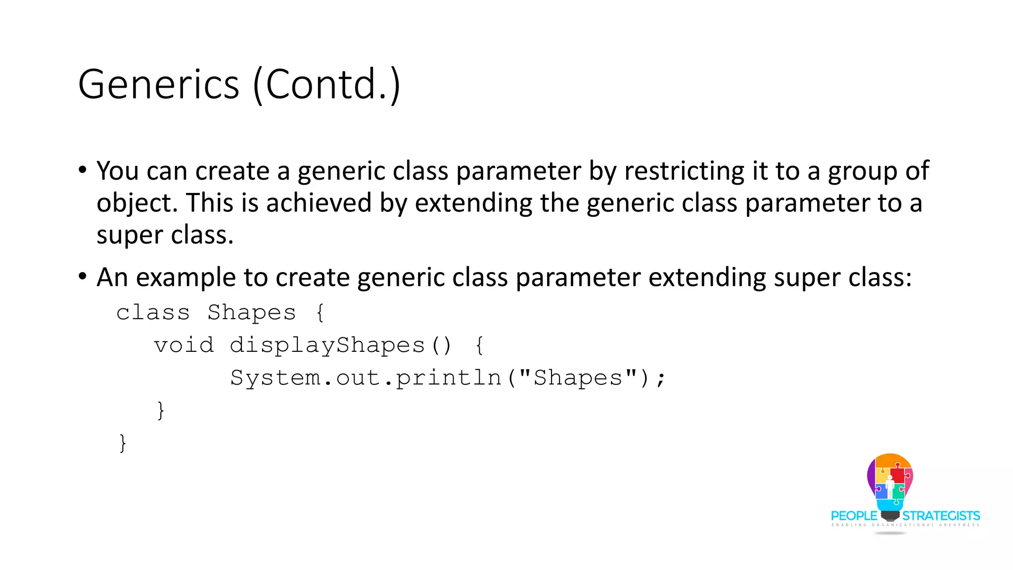 Generics (Contd.)
• You can create a generic class parameter by restricting it to a group of
object. This is achieved by extending the generic class parameter to a
super class.
• An example to create generic class parameter extending super class:
class Shapes {
void displayShapes() {
System.out.println("Shapes");
}
}
 