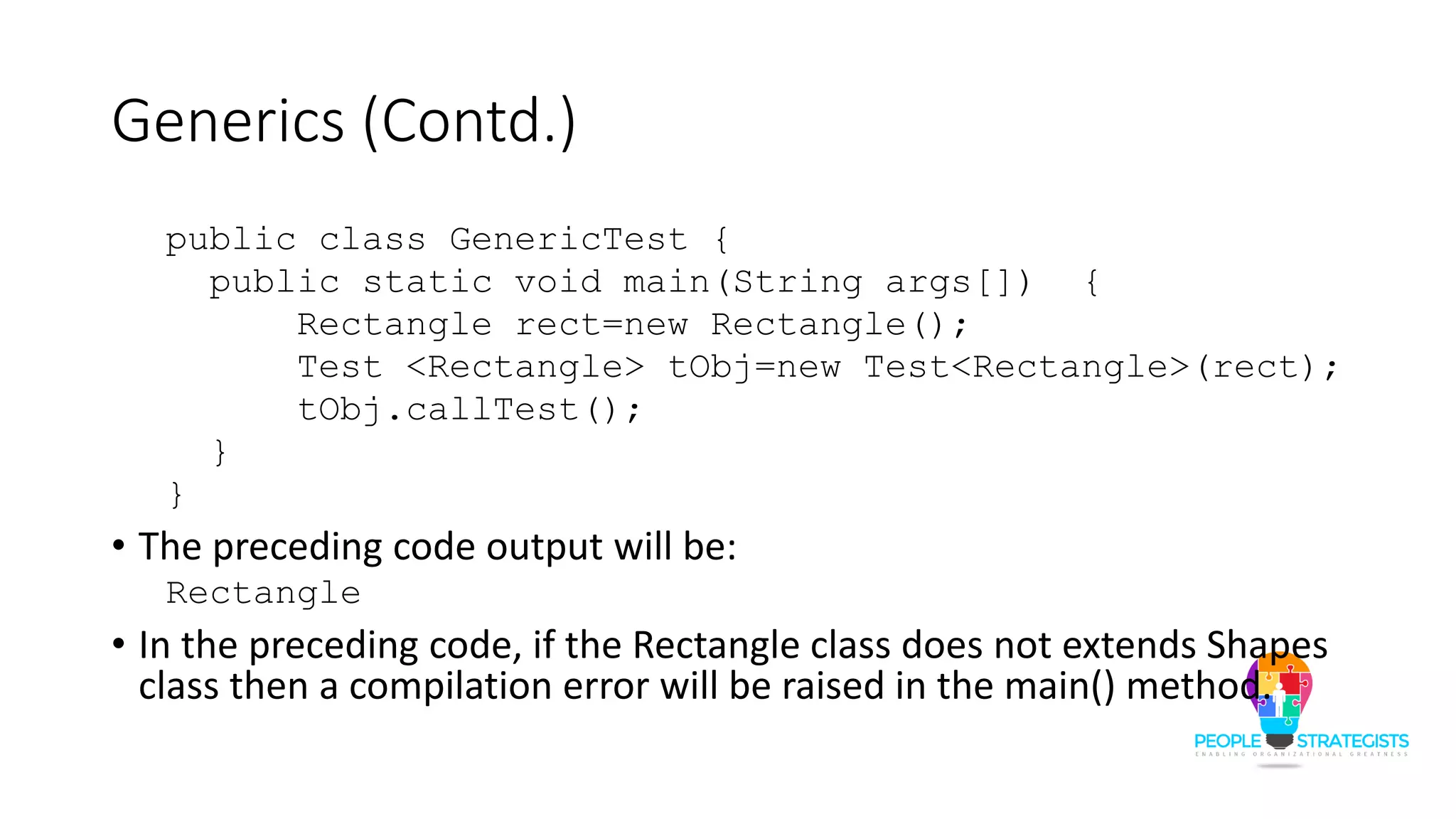 Generics (Contd.)
public class GenericTest {
public static void main(String args[]) {
Rectangle rect=new Rectangle();
Test <Rectangle> tObj=new Test<Rectangle>(rect);
tObj.callTest();
}
}
• The preceding code output will be:
Rectangle
• In the preceding code, if the Rectangle class does not extends Shapes
class then a compilation error will be raised in the main() method.
 