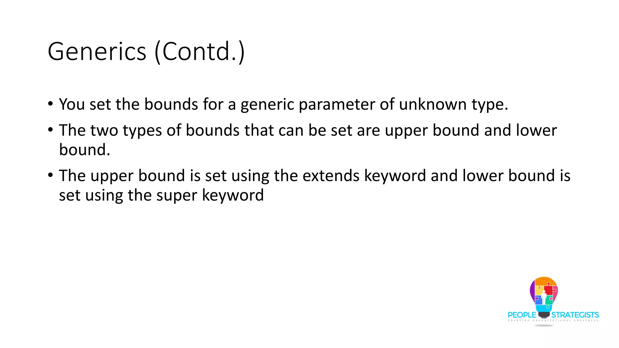 Generics (Contd.)
• You set the bounds for a generic parameter of unknown type.
• The two types of bounds that can be set are upper bound and lower
bound.
• The upper bound is set using the extends keyword and lower bound is
set using the super keyword
 