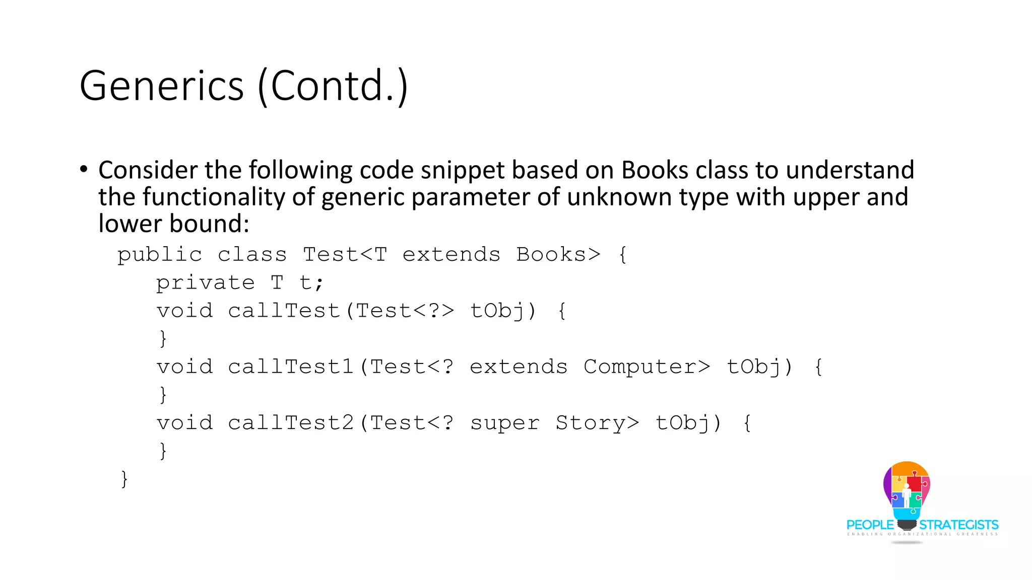 Generics (Contd.)
• Consider the following code snippet based on Books class to understand
the functionality of generic parameter of unknown type with upper and
lower bound:
public class Test<T extends Books> {
private T t;
void callTest(Test<?> tObj) {
}
void callTest1(Test<? extends Computer> tObj) {
}
void callTest2(Test<? super Story> tObj) {
}
}
 
