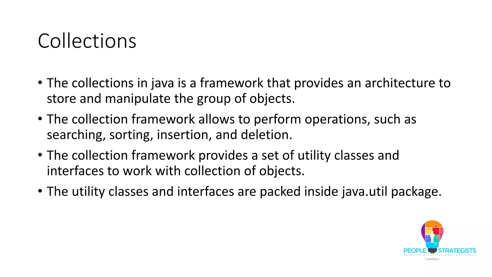 Collections
• The collections in java is a framework that provides an architecture to
store and manipulate the group of objects.
• The collection framework allows to perform operations, such as
searching, sorting, insertion, and deletion.
• The collection framework provides a set of utility classes and
interfaces to work with collection of objects.
• The utility classes and interfaces are packed inside java.util package.
 