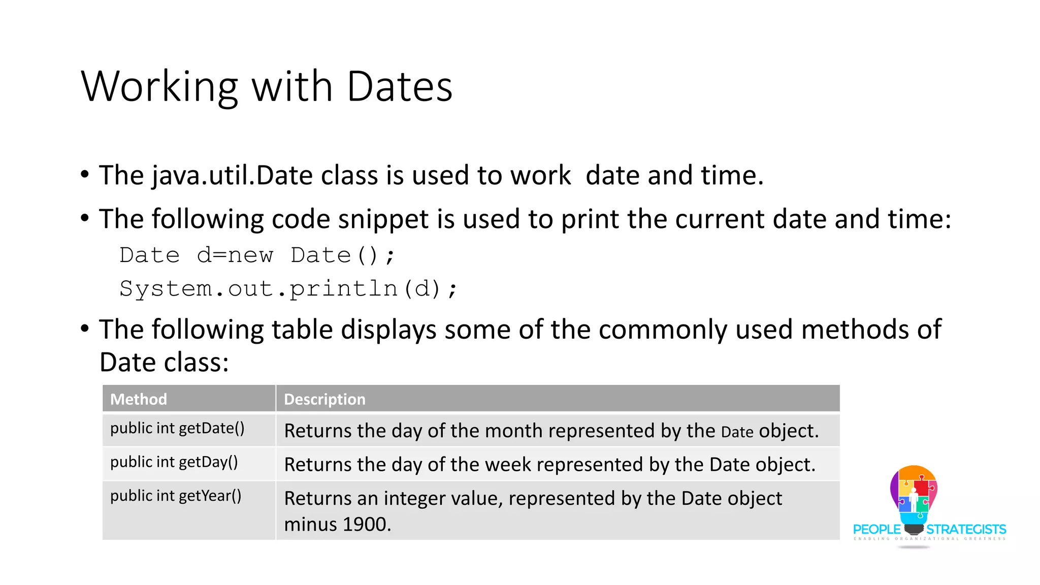 Working with Dates
• The java.util.Date class is used to work date and time.
• The following code snippet is used to print the current date and time:
Date d=new Date();
System.out.println(d);
• The following table displays some of the commonly used methods of
Date class:
Method Description
public int getDate() Returns the day of the month represented by the Date object.
public int getDay() Returns the day of the week represented by the Date object.
public int getYear() Returns an integer value, represented by the Date object
minus 1900.
 