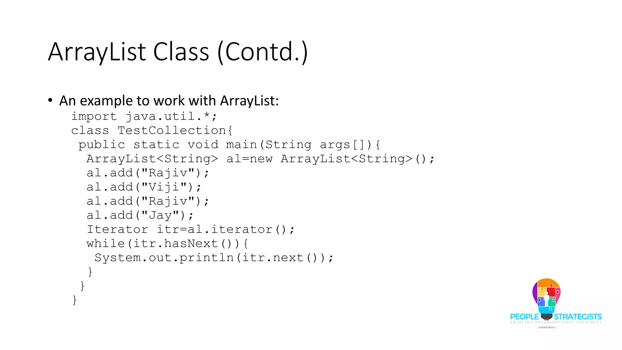 ArrayList Class (Contd.)
• An example to work with ArrayList:
import java.util.*;
class TestCollection{
public static void main(String args[]){
ArrayList<String> al=new ArrayList<String>();
al.add("Rajiv");
al.add("Viji");
al.add("Rajiv");
al.add("Jay");
Iterator itr=al.iterator();
while(itr.hasNext()){
System.out.println(itr.next());
}
}
}
 