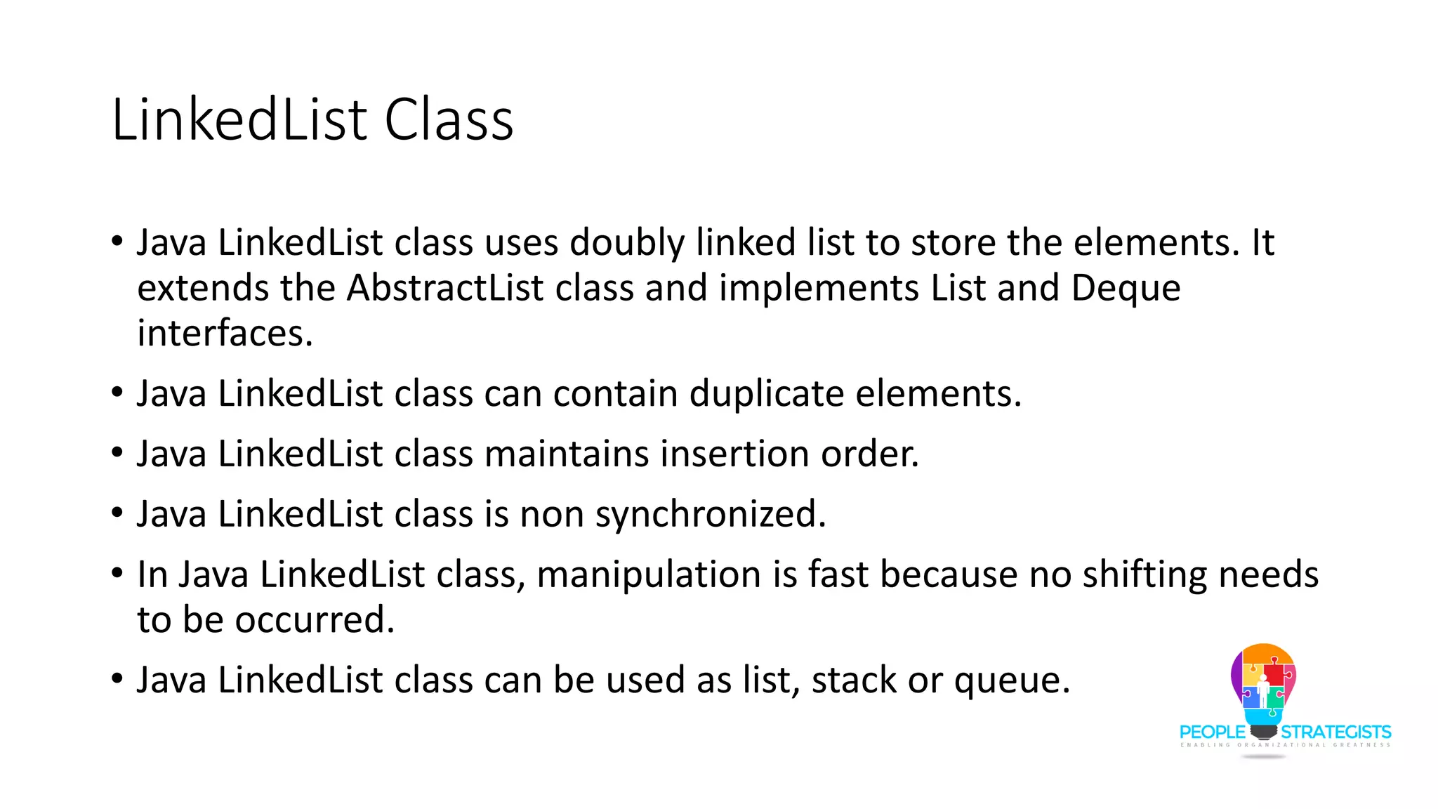 LinkedList Class
• Java LinkedList class uses doubly linked list to store the elements. It
extends the AbstractList class and implements List and Deque
interfaces.
• Java LinkedList class can contain duplicate elements.
• Java LinkedList class maintains insertion order.
• Java LinkedList class is non synchronized.
• In Java LinkedList class, manipulation is fast because no shifting needs
to be occurred.
• Java LinkedList class can be used as list, stack or queue.
 