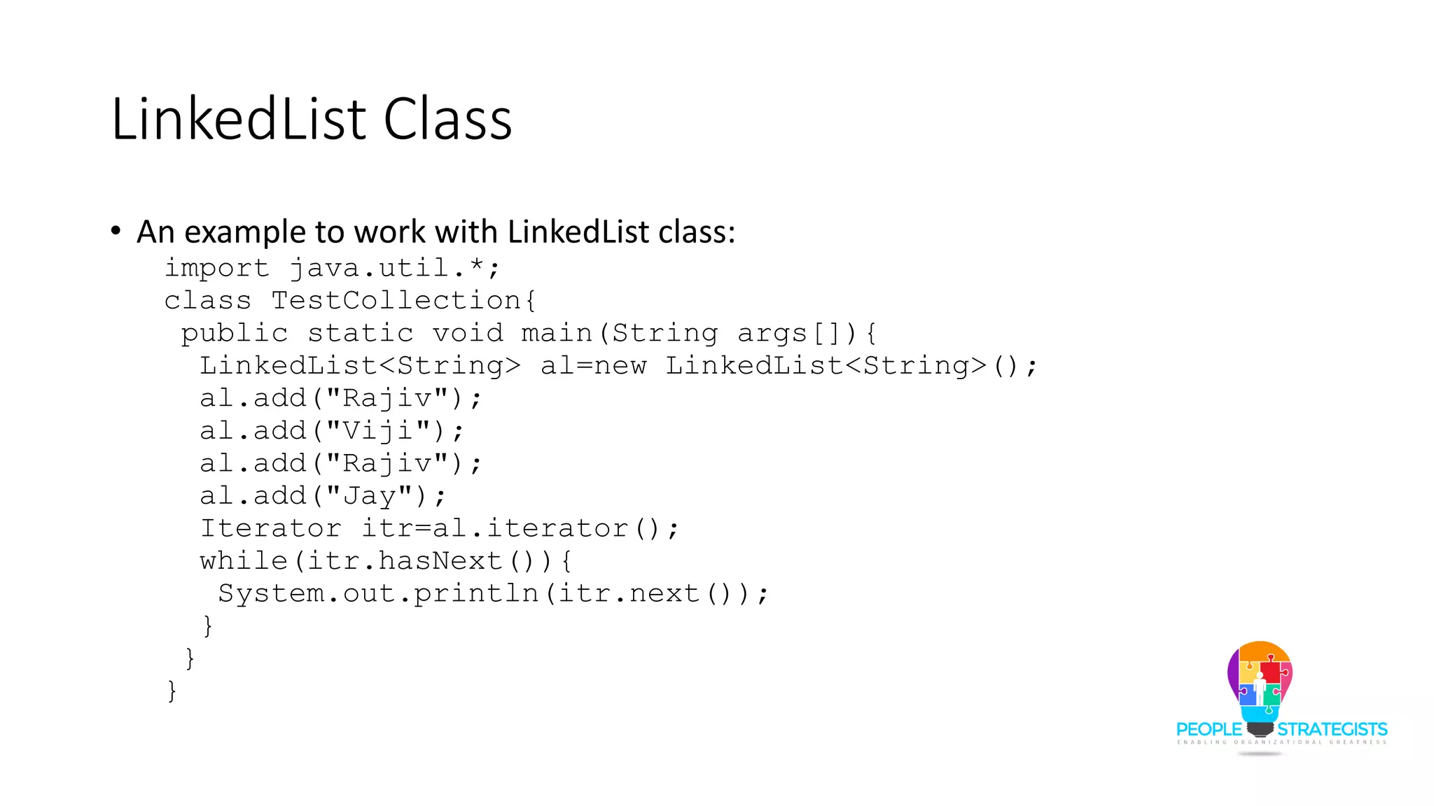 LinkedList Class
• An example to work with LinkedList class:
import java.util.*;
class TestCollection{
public static void main(String args[]){
LinkedList<String> al=new LinkedList<String>();
al.add("Rajiv");
al.add("Viji");
al.add("Rajiv");
al.add("Jay");
Iterator itr=al.iterator();
while(itr.hasNext()){
System.out.println(itr.next());
}
}
}
 