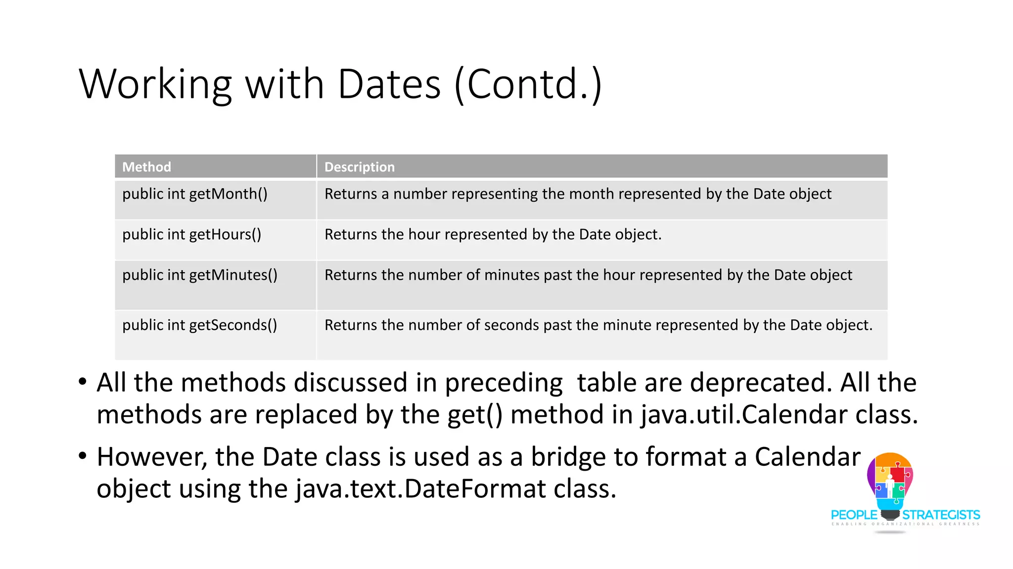 Working with Dates (Contd.)
• All the methods discussed in preceding table are deprecated. All the
methods are replaced by the get() method in java.util.Calendar class.
• However, the Date class is used as a bridge to format a Calendar
object using the java.text.DateFormat class.
Method Description
public int getMonth() Returns a number representing the month represented by the Date object
public int getHours() Returns the hour represented by the Date object.
public int getMinutes() Returns the number of minutes past the hour represented by the Date object
public int getSeconds() Returns the number of seconds past the minute represented by the Date object.
 
