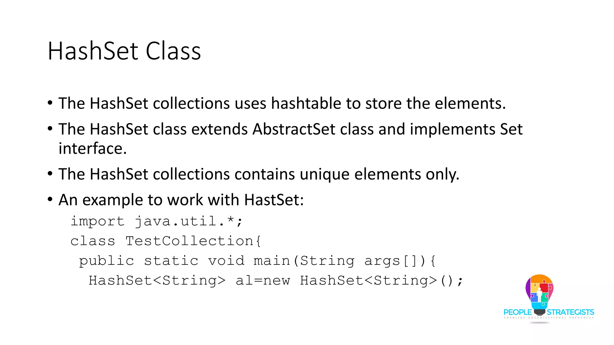 HashSet Class
• The HashSet collections uses hashtable to store the elements.
• The HashSet class extends AbstractSet class and implements Set
interface.
• The HashSet collections contains unique elements only.
• An example to work with HastSet:
import java.util.*;
class TestCollection{
public static void main(String args[]){
HashSet<String> al=new HashSet<String>();
 