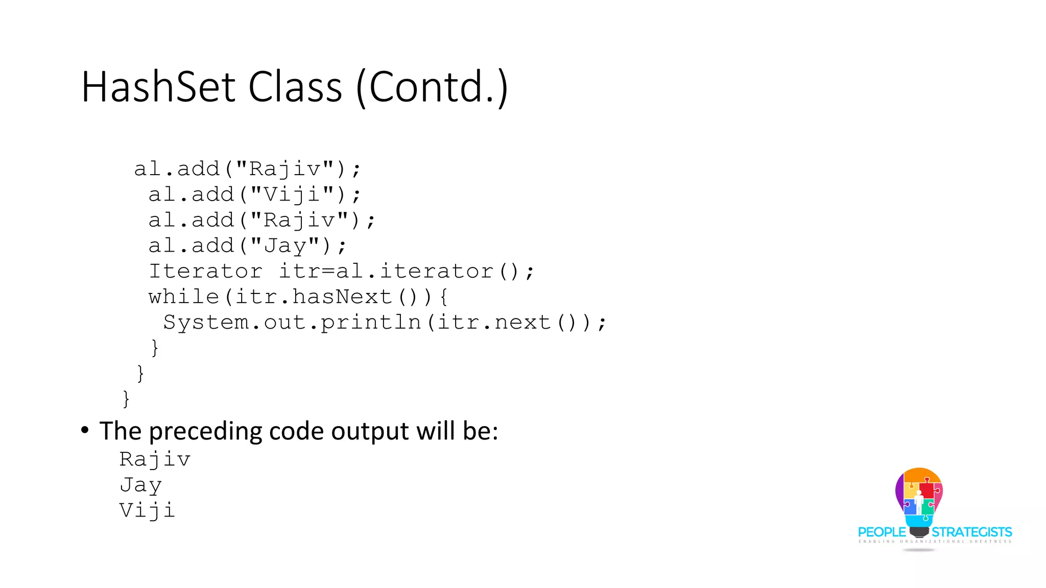 HashSet Class (Contd.)
al.add("Rajiv");
al.add("Viji");
al.add("Rajiv");
al.add("Jay");
Iterator itr=al.iterator();
while(itr.hasNext()){
System.out.println(itr.next());
}
}
}
• The preceding code output will be:
Rajiv
Jay
Viji
 