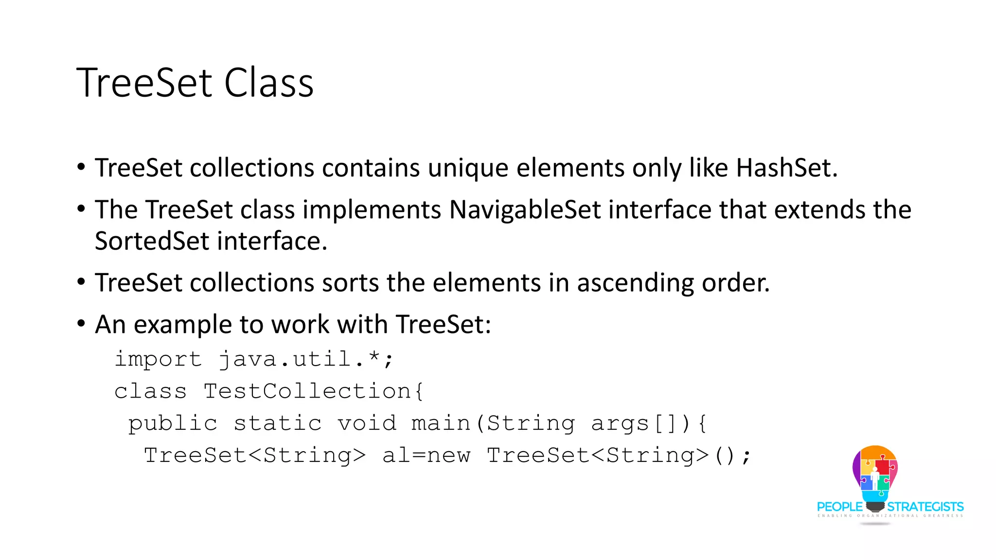 TreeSet Class
• TreeSet collections contains unique elements only like HashSet.
• The TreeSet class implements NavigableSet interface that extends the
SortedSet interface.
• TreeSet collections sorts the elements in ascending order.
• An example to work with TreeSet:
import java.util.*;
class TestCollection{
public static void main(String args[]){
TreeSet<String> al=new TreeSet<String>();
 