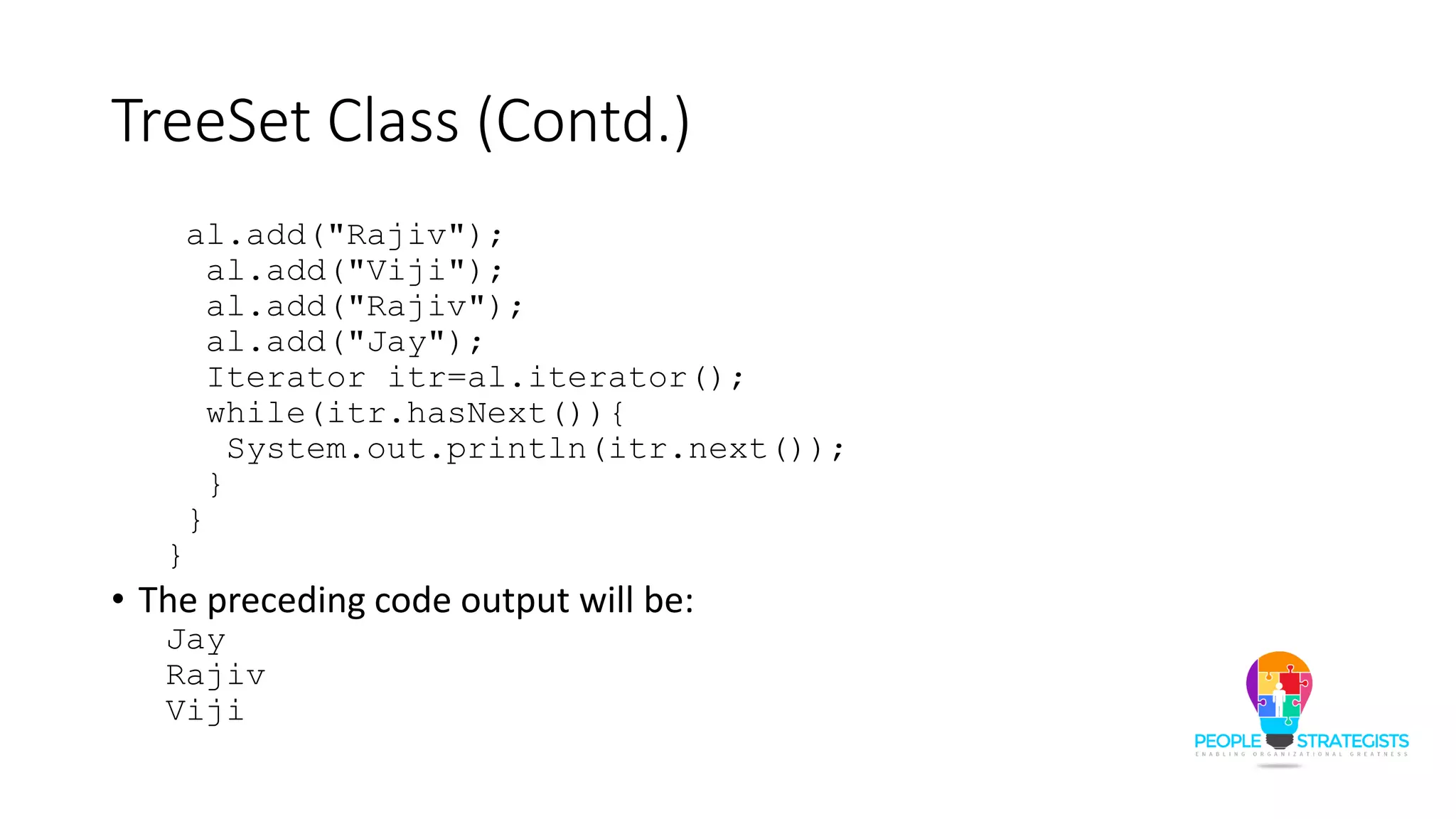 TreeSet Class (Contd.)
al.add("Rajiv");
al.add("Viji");
al.add("Rajiv");
al.add("Jay");
Iterator itr=al.iterator();
while(itr.hasNext()){
System.out.println(itr.next());
}
}
}
• The preceding code output will be:
Jay
Rajiv
Viji
 