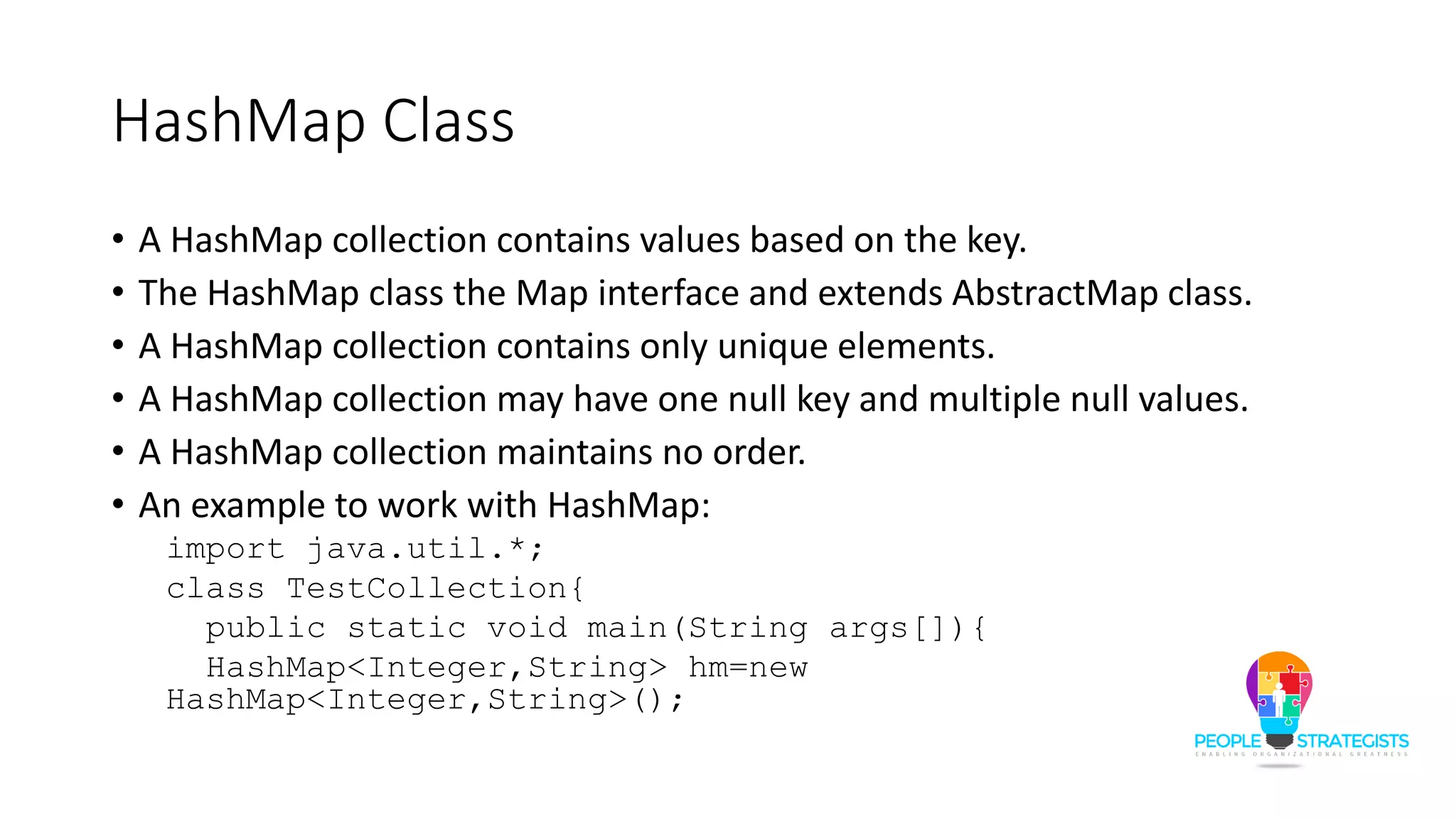 HashMap Class
• A HashMap collection contains values based on the key.
• The HashMap class the Map interface and extends AbstractMap class.
• A HashMap collection contains only unique elements.
• A HashMap collection may have one null key and multiple null values.
• A HashMap collection maintains no order.
• An example to work with HashMap:
import java.util.*;
class TestCollection{
public static void main(String args[]){
HashMap<Integer,String> hm=new
HashMap<Integer,String>();
 