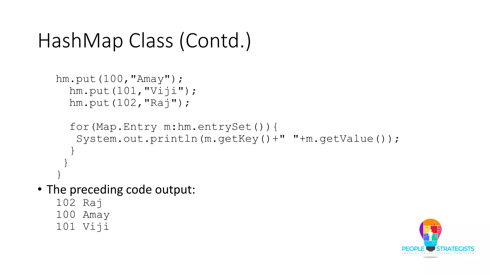 HashMap Class (Contd.)
hm.put(100,"Amay");
hm.put(101,"Viji");
hm.put(102,"Raj");
for(Map.Entry m:hm.entrySet()){
System.out.println(m.getKey()+" "+m.getValue());
}
}
}
• The preceding code output:
102 Raj
100 Amay
101 Viji
 
