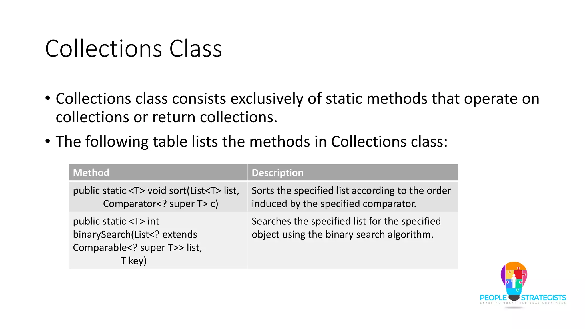 Collections Class
• Collections class consists exclusively of static methods that operate on
collections or return collections.
• The following table lists the methods in Collections class:
Method Description
public static <T> void sort(List<T> list,
Comparator<? super T> c)
Sorts the specified list according to the order
induced by the specified comparator.
public static <T> int
binarySearch(List<? extends
Comparable<? super T>> list,
T key)
Searches the specified list for the specified
object using the binary search algorithm.
 