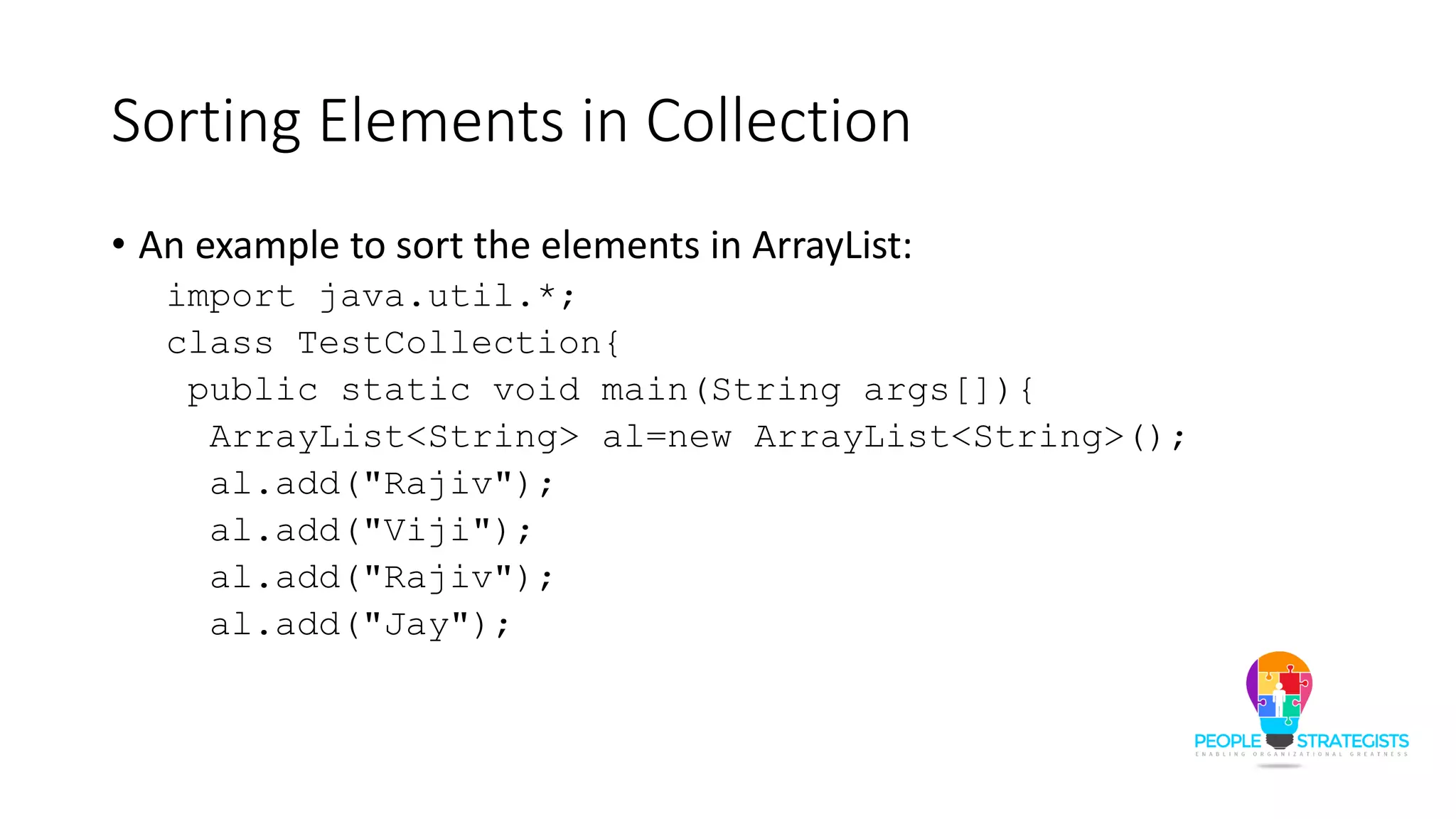 Sorting Elements in Collection
• An example to sort the elements in ArrayList:
import java.util.*;
class TestCollection{
public static void main(String args[]){
ArrayList<String> al=new ArrayList<String>();
al.add("Rajiv");
al.add("Viji");
al.add("Rajiv");
al.add("Jay");
 