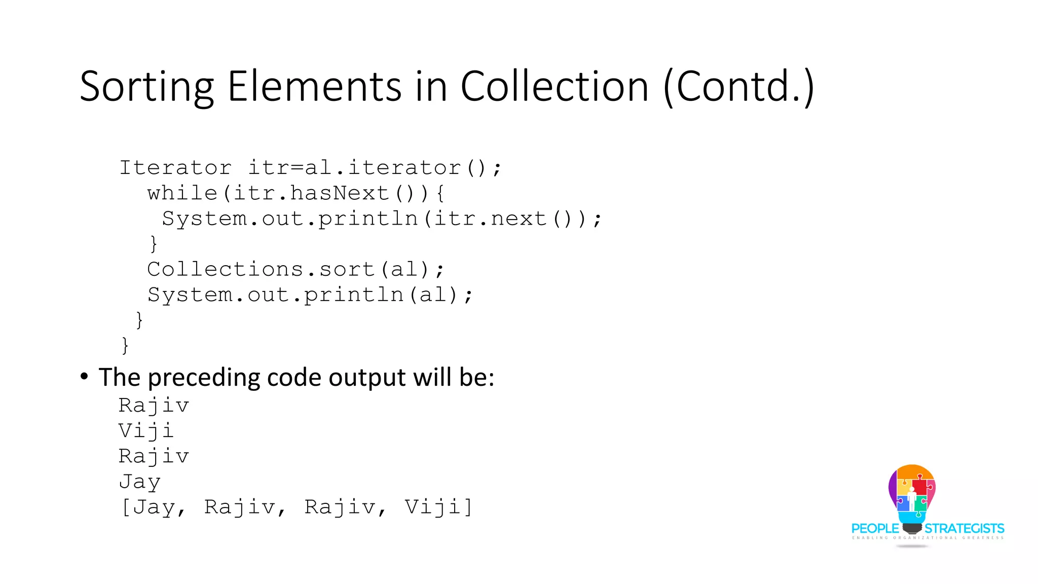 Sorting Elements in Collection (Contd.)
Iterator itr=al.iterator();
while(itr.hasNext()){
System.out.println(itr.next());
}
Collections.sort(al);
System.out.println(al);
}
}
• The preceding code output will be:
Rajiv
Viji
Rajiv
Jay
[Jay, Rajiv, Rajiv, Viji]
 