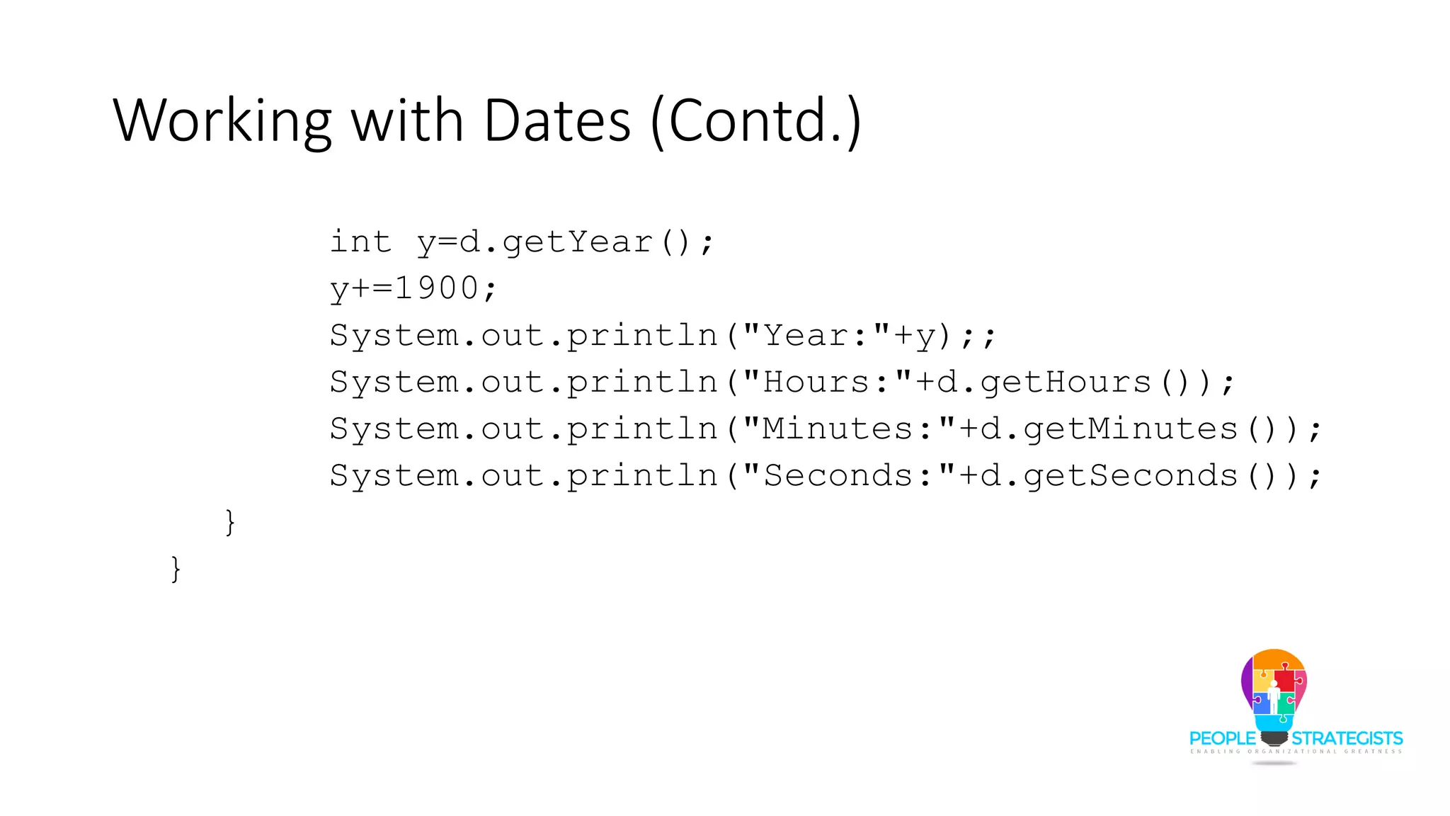 Working with Dates (Contd.)
int y=d.getYear();
y+=1900;
System.out.println("Year:"+y);;
System.out.println("Hours:"+d.getHours());
System.out.println("Minutes:"+d.getMinutes());
System.out.println("Seconds:"+d.getSeconds());
}
}
 